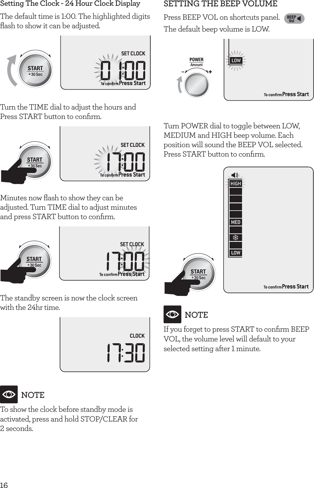 16Setting The Clock - 24 Hour Clock DisplayThe default time is 1:00. The highlighted digits ﬂash to show it can be adjusted.Turn the TIME dial to adjust the hours and Press START button to conﬁrm.Minutes now ﬂash to show they can be adjusted. Turn TIME dial to adjust minutes  and press START button to conﬁrm.The standby screen is now the clock screen with the 24hr time.NOTETo show the clock before standby mode is activated, press and hold STOP/CLEAR for 2 seconds.SETTING THE BEEP VOLUMEPress BEEP VOL on shortcuts panel. The default beep volume is LOW.Turn POWER dial to toggle between LOW, MEDIUM and HIGH beep volume. Each position will sound the BEEP VOL selected. Press START button to conﬁrm.NOTEIf you forget to press START to conﬁrm BEEP VOL, the volume level will default to your selected setting after 1 minute.