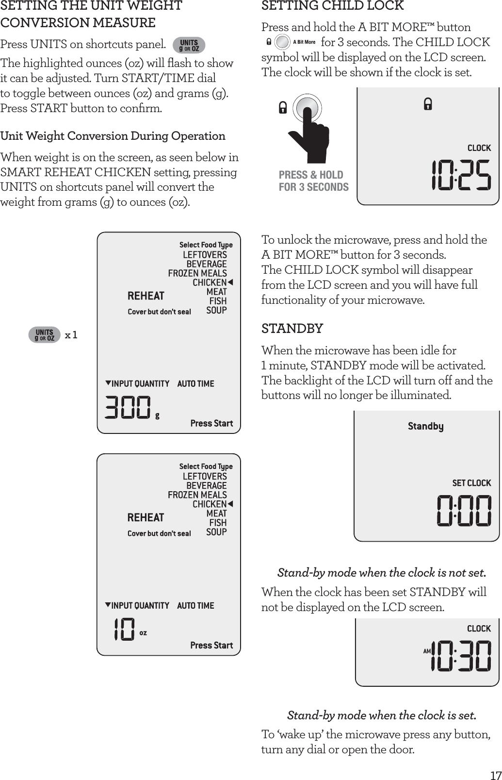 17SETTING THE UNIT WEIGHT CONVERSION MEASUREPress UNITS on shortcuts panel. The highlighted ounces (oz) will ﬂash to show it can be adjusted. Turn START/TIME dial to toggle between ounces (oz) and grams (g). Press START button to conﬁrm.Unit Weight Conversion During OperationWhen weight is on the screen, as seen below in SMART REHEAT CHICKEN setting, pressing UNITS on shortcuts panel will convert the weight from grams (g) to ounces (oz).x 1SETTING CHILD LOCKPress and hold the A BIT MORE&trade; button  for 3 seconds. The CHILD LOCK symbol will be displayed on the LCD screen. The clock will be shown if the clock is set.PRESS &amp; HOLDFOR 3 SECONDSTo unlock the microwave, press and hold the A BIT MORE&trade; button for 3 seconds. The CHILD LOCK symbol will disappear from the LCD screen and you will have full functionality of your microwave.STANDBYWhen the microwave has been idle for  1 minute, STANDBY mode will be activated. The backlight of the LCD will turn off and the buttons will no longer be illuminated.Stand-by mode when the clock is not set.When the clock has been set STANDBY will not be displayed on the LCD screen.Stand-by mode when the clock is set.To &lsquo;wake up&rsquo; the microwave press any button, turn any dial or open the door.