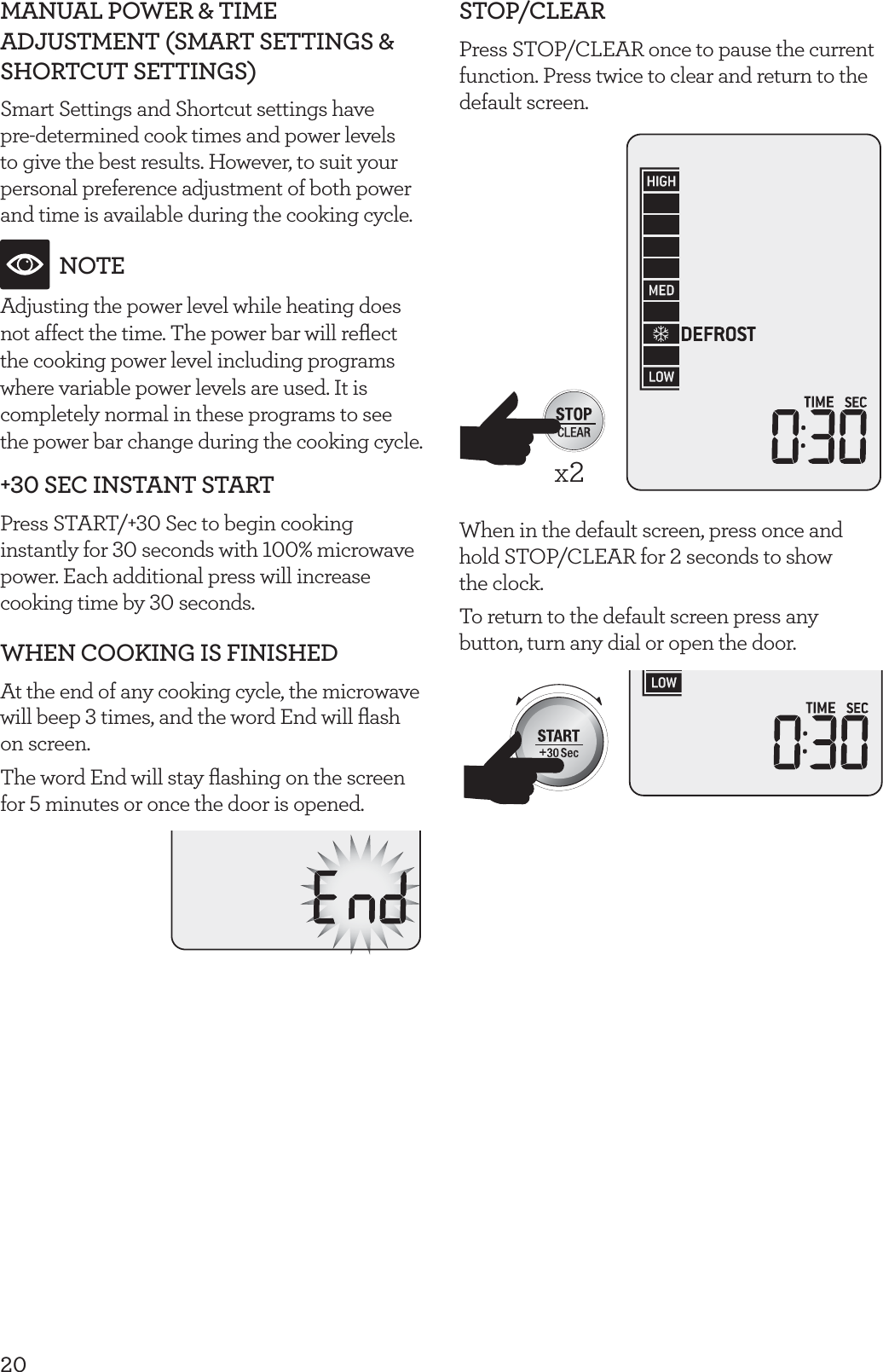 20MANUAL POWER &amp; TIME ADJUSTMENT (SMART SETTINGS &amp; SHORTCUT SETTINGS)Smart Settings and Shortcut settings have pre-determined cook times and power levels to give the best results. However, to suit your personal preference adjustment of both power and time is available during the cooking cycle.NOTEAdjusting the power level while heating does not affect the time. The power bar will reﬂect the cooking power level including programs where variable power levels are used. It is completely normal in these programs to see the power bar change during the cooking cycle.+30 SEC INSTANT STARTPress START/+30 Sec to begin cooking instantly for 30 seconds with 100% microwave power. Each additional press will increase cooking time by 30 seconds.WHEN COOKING IS FINISHEDAt the end of any cooking cycle, the microwave will beep 3 times, and the word End will ﬂash on screen.The word End will stay ﬂashing on the screen for 5 minutes or once the door is opened.STOP/CLEARPress STOP/CLEAR once to pause the current function. Press twice to clear and return to the default screen. x2When in the default screen, press once and hold STOP/CLEAR for 2 seconds to show  the clock.To return to the default screen press any button, turn any dial or open the door.