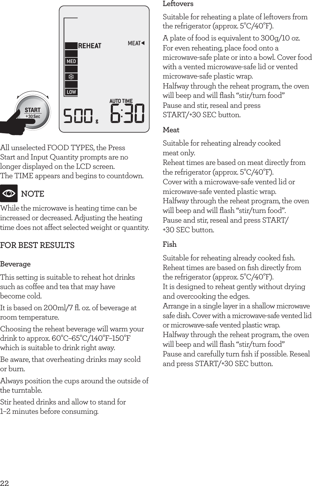 22All unselected FOOD TYPES, the Press  Start and Input Quantity prompts are no longer displayed on the LCD screen.  The TIME appears and begins to countdown.NOTEWhile the microwave is heating time can be increased or decreased. Adjusting the heating time does not affect selected weight or quantity.FOR BEST RESULTSBeverageThis setting is suitable to reheat hot drinks such as coffee and tea that may have  become cold.It is based on 200ml/7 ﬂ. oz. of beverage at room temperature.Choosing the reheat beverage will warm your drink to approx. 60&deg;C&ndash;65&deg;C/140&deg;F&ndash;150&deg;F which is suitable to drink right away.Be aware, that overheating drinks may scold or burn.Always position the cups around the outside of the turntable.Stir heated drinks and allow to stand for  1&ndash;2 minutes before consuming.LeftoversSuitable for reheating a plate of leftovers from the refrigerator (approx. 5&deg;C/40&deg;F).A plate of food is equivalent to 300g/10 oz. For even reheating, place food onto a microwave-safe plate or into a bowl. Cover food with a vented microwave-safe lid or vented microwave-safe plastic wrap.Halfway through the reheat program, the oven will beep and will ﬂash &ldquo;stir/turn food&rdquo;Pause and stir, reseal and press START/+30 SEC button.MeatSuitable for reheating already cooked  meat only.Reheat times are based on meat directly from the refrigerator (approx. 5&deg;C/40&deg;F).Cover with a microwave-safe vented lid or microwave-safe vented plastic wrap.Halfway through the reheat program, the oven will beep and will ﬂash &ldquo;stir/turn food&rdquo;.Pause and stir, reseal and press START/ +30 SEC button.FishSuitable for reheating already cooked ﬁsh.Reheat times are based on ﬁsh directly from the refrigerator (approx. 5&deg;C/40&deg;F). It is designed to reheat gently without drying and overcooking the edges.Arrange in a single layer in a shallow microwave safe dish. Cover with a microwave-safe vented lid or microwave-safe vented plastic wrap.Halfway through the reheat program, the oven will beep and will ﬂash &ldquo;stir/turn food&rdquo;Pause and carefully turn ﬁsh if possible. Reseal and press START/+30 SEC button.