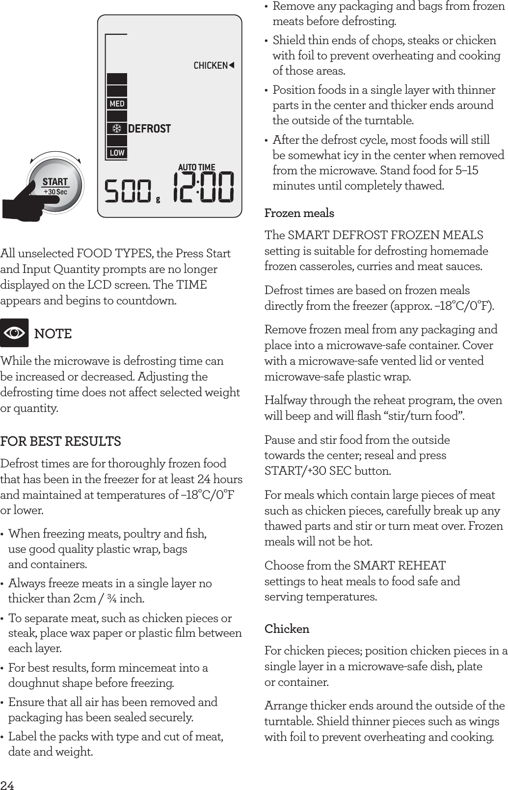24All unselected FOOD TYPES, the Press Start and Input Quantity prompts are no longer displayed on the LCD screen. The TIME appears and begins to countdown.NOTEWhile the microwave is defrosting time can be increased or decreased. Adjusting the defrosting time does not affect selected weight or quantity.FOR BEST RESULTSDefrost times are for thoroughly frozen food that has been in the freezer for at least 24 hours and maintained at temperatures of &ndash;18&deg;C/0&deg;F or lower.&bull;  When freezing meats, poultry and ﬁsh,  use good quality plastic wrap, bags  and containers.&bull;  Always freeze meats in a single layer no thicker than 2cm / &frac34; inch.&bull;  To separate meat, such as chicken pieces or steak, place wax paper or plastic ﬁlm between each layer.&bull;  For best results, form mincemeat into a doughnut shape before freezing.&bull;  Ensure that all air has been removed and packaging has been sealed securely.&bull;  Label the packs with type and cut of meat, date and weight.&bull;  Remove any packaging and bags from frozen meats before defrosting. &bull;  Shield thin ends of chops, steaks or chicken with foil to prevent overheating and cooking of those areas.&bull;  Position foods in a single layer with thinner parts in the center and thicker ends around the outside of the turntable.&bull;  After the defrost cycle, most foods will still be somewhat icy in the center when removed from the microwave. Stand food for 5&ndash;15 minutes until completely thawed.Frozen mealsThe SMART DEFROST FROZEN MEALS setting is suitable for defrosting homemade frozen casseroles, curries and meat sauces.Defrost times are based on frozen meals directly from the freezer (approx. &ndash;18&deg;C/0&deg;F).Remove frozen meal from any packaging and place into a microwave-safe container. Cover with a microwave-safe vented lid or vented microwave-safe plastic wrap.Halfway through the reheat program, the oven will beep and will ﬂash &ldquo;stir/turn food&rdquo;.Pause and stir food from the outside towards the center; reseal and press START/+30 SEC button.For meals which contain large pieces of meat such as chicken pieces, carefully break up any thawed parts and stir or turn meat over. Frozen meals will not be hot.Choose from the SMART REHEAT  settings to heat meals to food safe and  serving temperatures.ChickenFor chicken pieces; position chicken pieces in a single layer in a microwave-safe dish, plate  or container. Arrange thicker ends around the outside of the turntable. Shield thinner pieces such as wings with foil to prevent overheating and cooking.