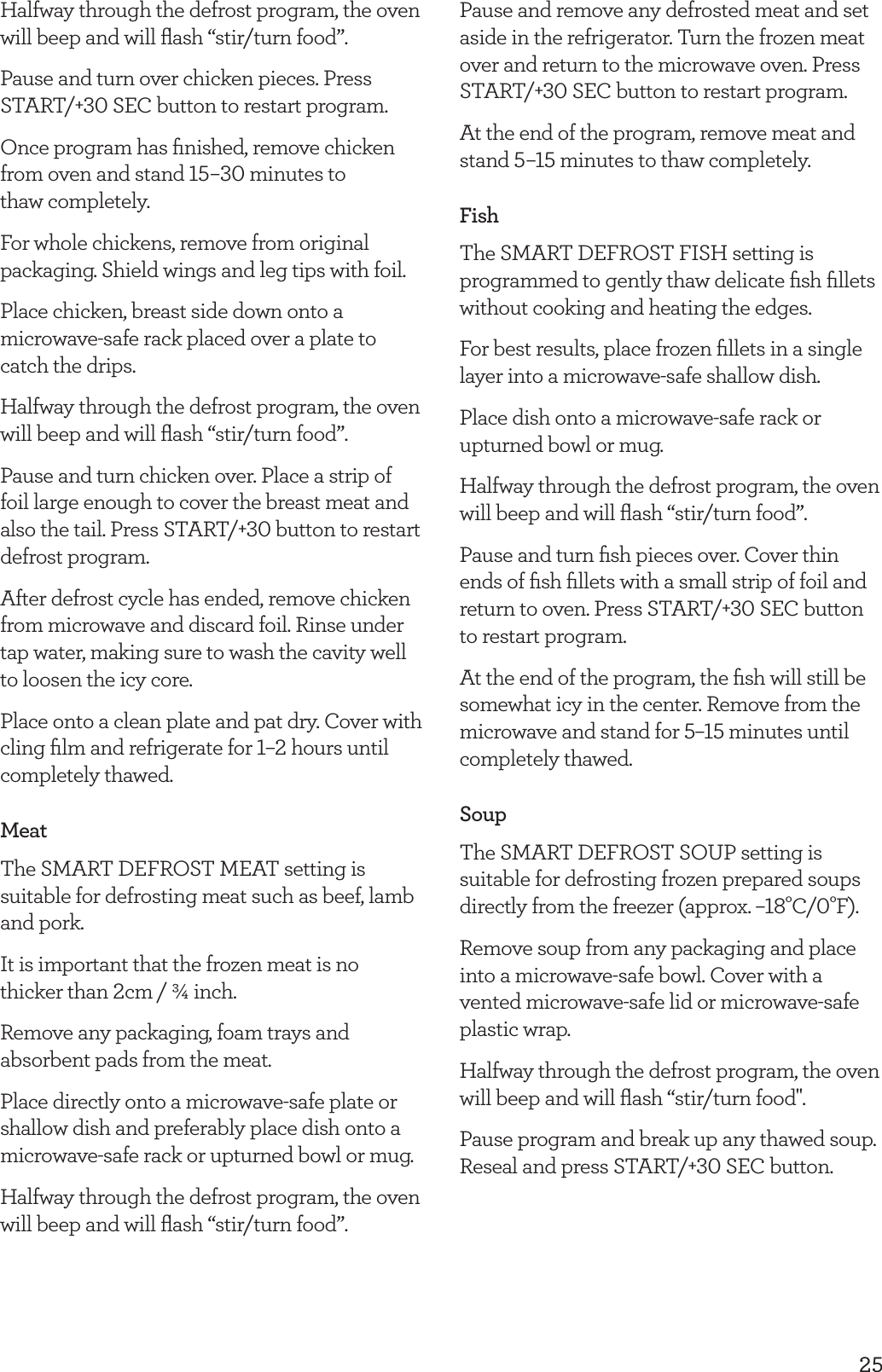 25Halfway through the defrost program, the oven will beep and will ﬂash &ldquo;stir/turn food&rdquo;.Pause and turn over chicken pieces. Press START/+30 SEC button to restart program.Once program has ﬁnished, remove chicken from oven and stand 15&ndash;30 minutes to  thaw completely.For whole chickens, remove from original packaging. Shield wings and leg tips with foil.Place chicken, breast side down onto a microwave-safe rack placed over a plate to catch the drips.Halfway through the defrost program, the oven will beep and will ﬂash &ldquo;stir/turn food&rdquo;.Pause and turn chicken over. Place a strip of foil large enough to cover the breast meat and also the tail. Press START/+30 button to restart defrost program.After defrost cycle has ended, remove chicken from microwave and discard foil. Rinse under tap water, making sure to wash the cavity well to loosen the icy core.Place onto a clean plate and pat dry. Cover with cling ﬁlm and refrigerate for 1&ndash;2 hours until completely thawed.MeatThe SMART DEFROST MEAT setting is suitable for defrosting meat such as beef, lamb and pork.It is important that the frozen meat is no thicker than 2cm / &frac34; inch.Remove any packaging, foam trays and absorbent pads from the meat.Place directly onto a microwave-safe plate or shallow dish and preferably place dish onto a microwave-safe rack or upturned bowl or mug.Halfway through the defrost program, the oven will beep and will ﬂash &ldquo;stir/turn food&rdquo;.Pause and remove any defrosted meat and set aside in the refrigerator. Turn the frozen meat over and return to the microwave oven. Press START/+30 SEC button to restart program. At the end of the program, remove meat and stand 5&ndash;15 minutes to thaw completely.FishThe SMART DEFROST FISH setting is programmed to gently thaw delicate ﬁsh ﬁllets without cooking and heating the edges.For best results, place frozen ﬁllets in a single layer into a microwave-safe shallow dish.Place dish onto a microwave-safe rack or upturned bowl or mug.Halfway through the defrost program, the oven will beep and will ﬂash &ldquo;stir/turn food&rdquo;.Pause and turn ﬁsh pieces over. Cover thin ends of ﬁsh ﬁllets with a small strip of foil and return to oven. Press START/+30 SEC button to restart program.At the end of the program, the ﬁsh will still be somewhat icy in the center. Remove from the microwave and stand for 5&ndash;15 minutes until completely thawed.SoupThe SMART DEFROST SOUP setting is suitable for defrosting frozen prepared soups directly from the freezer (approx. &ndash;18&deg;C/0&deg;F). Remove soup from any packaging and place into a microwave-safe bowl. Cover with a vented microwave-safe lid or microwave-safe plastic wrap.Halfway through the defrost program, the oven will beep and will ﬂash &ldquo;stir/turn food".Pause program and break up any thawed soup. Reseal and press START/+30 SEC button.