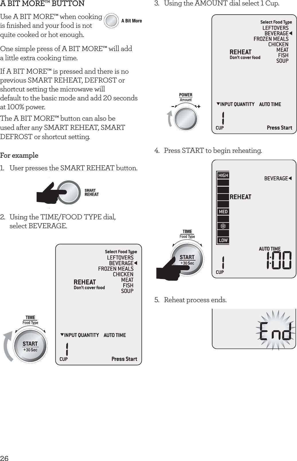26A BIT MORE&trade; BUTTONUse A BIT MORE&trade; when cooking  is ﬁnished and your food is not  quite cooked or hot enough. One simple press of A BIT MORE&trade; will add  a little extra cooking time.If A BIT MORE&trade; is pressed and there is no previous SMART REHEAT, DEFROST or shortcut setting the microwave will  default to the basic mode and add 20 seconds at 100% power.The A BIT MORE&trade; button can also be used after any SMART REHEAT, SMART DEFROST or shortcut setting.For example1.  User presses the SMART REHEAT button.2.   Using the TIME/FOOD TYPE dial,  select BEVERAGE.3.  Using the AMOUNT dial select 1 Cup.4.  Press START to begin reheating.5.  Reheat process ends.