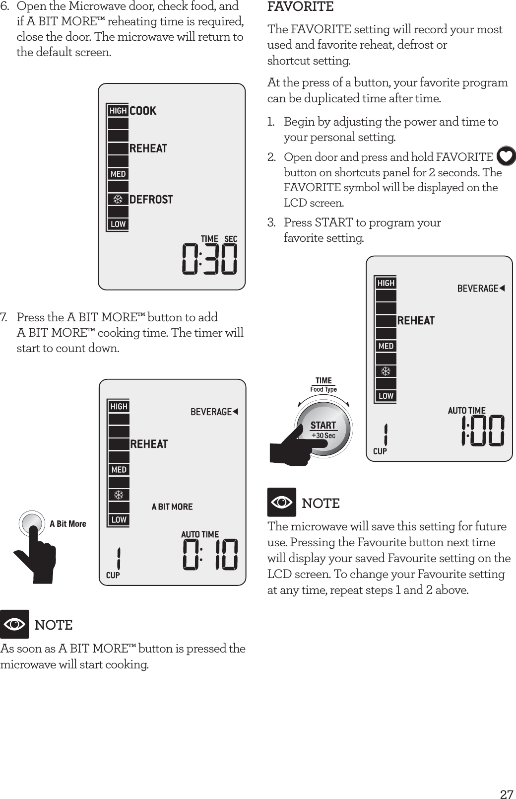 276.  Open the Microwave door, check food, and if A BIT MORE&trade; reheating time is required, close the door. The microwave will return to the default screen.7.  Press the A BIT MORE&trade; button to add  A BIT MORE&trade; cooking time. The timer will start to count down.NOTEAs soon as A BIT MORE&trade; button is pressed the microwave will start cooking.FAVORITEThe FAVORITE setting will record your most used and favorite reheat, defrost or  shortcut setting.At the press of a button, your favorite program can be duplicated time after time.1.  Begin by adjusting the power and time to your personal setting.2.  Open door and press and hold FAVORITE button on shortcuts panel for 2 seconds. The FAVORITE symbol will be displayed on the LCD screen. 3.  Press START to program your  favorite setting.NOTEThe microwave will save this setting for future use. Pressing the Favourite button next time will display your saved Favourite setting on the LCD screen. To change your Favourite setting at any time, repeat steps 1 and 2 above.