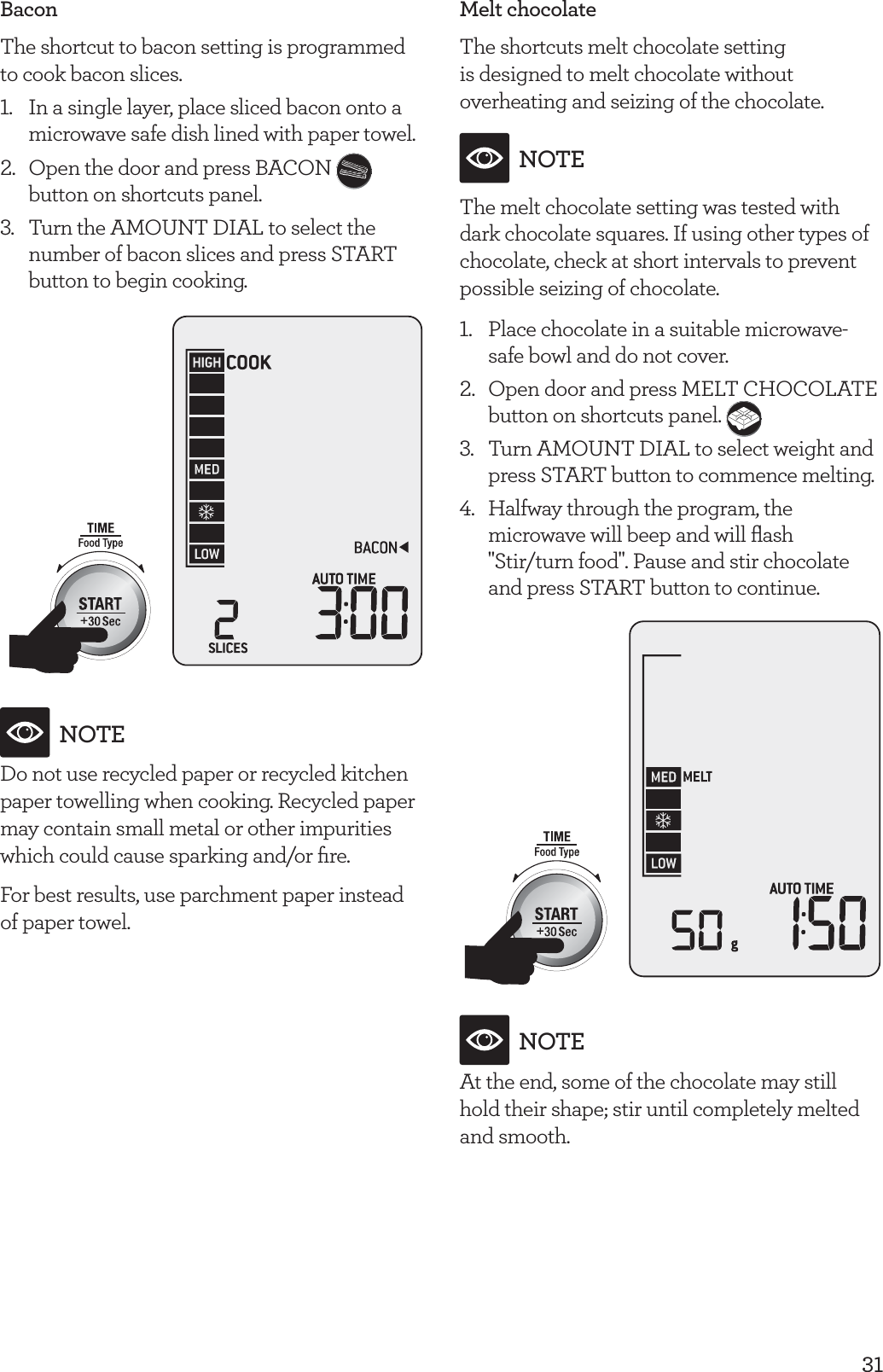 31BaconThe shortcut to bacon setting is programmed to cook bacon slices.1.  In a single layer, place sliced bacon onto a microwave safe dish lined with paper towel.2.  Open the door and press BACON   button on shortcuts panel.3.  Turn the AMOUNT DIAL to select the number of bacon slices and press START button to begin cooking.NOTEDo not use recycled paper or recycled kitchen paper towelling when cooking. Recycled paper may contain small metal or other impurities which could cause sparking and/or ﬁre.For best results, use parchment paper instead of paper towel.Melt chocolateThe shortcuts melt chocolate setting is designed to melt chocolate without overheating and seizing of the chocolate.NOTEThe melt chocolate setting was tested with dark chocolate squares. If using other types of chocolate, check at short intervals to prevent possible seizing of chocolate.1.  Place chocolate in a suitable microwave-safe bowl and do not cover.2.  Open door and press MELT CHOCOLATE button on shortcuts panel. 3.   Turn AMOUNT DIAL to select weight and press START button to commence melting.4.   Halfway through the program, the microwave will beep and will ﬂash "Stir/turn food". Pause and stir chocolate and press START button to continue.NOTEAt the end, some of the chocolate may still  hold their shape; stir until completely melted and smooth.