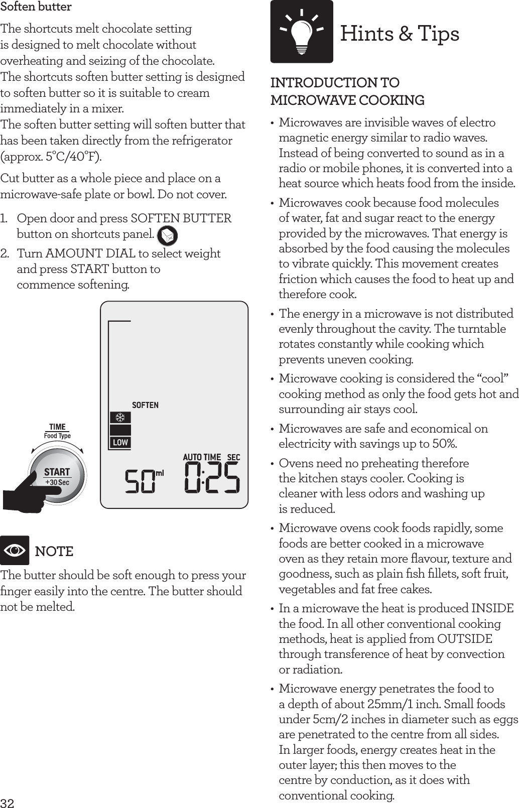 32Soften butterThe shortcuts melt chocolate setting is designed to melt chocolate without overheating and seizing of the chocolate.The shortcuts soften butter setting is designed to soften butter so it is suitable to cream immediately in a mixer.The soften butter setting will soften butter that has been taken directly from the refrigerator(approx. 5&deg;C/40&deg;F).Cut butter as a whole piece and place on a microwave-safe plate or bowl. Do not cover.1.  Open door and press SOFTEN BUTTER button on shortcuts panel. 2.  Turn AMOUNT DIAL to select weight  and press START button to  commence softening.NOTEThe butter should be soft enough to press your ﬁnger easily into the centre. The butter should not be melted.Hints &amp; TipsINTRODUCTION TO  MICROWAVE COOKING  &bull;  Microwaves are invisible waves of electro magnetic energy similar to radio waves. Instead of being converted to sound as in a radio or mobile phones, it is converted into a heat source which heats food from the inside.&bull;  Microwaves cook because food molecules of water, fat and sugar react to the energy provided by the microwaves. That energy is absorbed by the food causing the molecules to vibrate quickly. This movement creates friction which causes the food to heat up and therefore cook.&bull;  The energy in a microwave is not distributed evenly throughout the cavity. The turntable rotates constantly while cooking which prevents uneven cooking.&bull;  Microwave cooking is considered the &ldquo;cool&rdquo; cooking method as only the food gets hot and surrounding air stays cool.&bull;  Microwaves are safe and economical on electricity with savings up to 50%.&bull;  Ovens need no preheating therefore  the kitchen stays cooler. Cooking is  cleaner with less odors and washing up  is reduced.&bull;  Microwave ovens cook foods rapidly, some foods are better cooked in a microwave oven as they retain more ﬂavour, texture and goodness, such as plain ﬁsh ﬁllets, soft fruit, vegetables and fat free cakes.&bull;  In a microwave the heat is produced INSIDE the food. In all other conventional cooking methods, heat is applied from OUTSIDE through transference of heat by convection  or radiation.&bull;  Microwave energy penetrates the food to  a depth of about 25mm/1 inch. Small foods under 5cm/2 inches in diameter such as eggs are penetrated to the centre from all sides.  In larger foods, energy creates heat in the  outer layer; this then moves to the  centre by conduction, as it does with  conventional cooking.