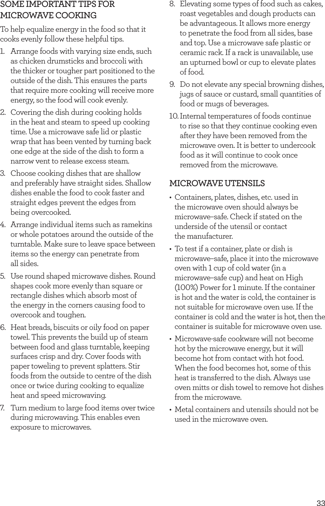 33SOME IMPORTANT TIPS FOR  MICROWAVE COOKINGTo help equalize energy in the food so that it cooks evenly follow these helpful tips.1.  Arrange foods with varying size ends, such as chicken drumsticks and broccoli with the thicker or tougher part positioned to the outside of the dish. This ensures the parts that require more cooking will receive more energy, so the food will cook evenly.2.  Covering the dish during cooking holds in the heat and steam to speed up cooking time. Use a microwave safe lid or plastic wrap that has been vented by turning back one edge at the side of the dish to form a narrow vent to release excess steam.3.  Choose cooking dishes that are shallow and preferably have straight sides. Shallow dishes enable the food to cook faster and straight edges prevent the edges from being overcooked.4.  Arrange individual items such as ramekins or whole potatoes around the outside of the turntable. Make sure to leave space between items so the energy can penetrate from  all sides.5.  Use round shaped microwave dishes. Round shapes cook more evenly than square or rectangle dishes which absorb most of the energy in the corners causing food to overcook and toughen.6.  Heat breads, biscuits or oily food on paper towel. This prevents the build up of steam between food and glass turntable, keeping surfaces crisp and dry. Cover foods with paper toweling to prevent splatters. Stir foods from the outside to centre of the dish once or twice during cooking to equalize heat and speed microwaving.7.  Turn medium to large food items over twice during microwaving. This enables even exposure to microwaves.8.  Elevating some types of food such as cakes, roast vegetables and dough products can be advantageous. It allows more energy to penetrate the food from all sides, base and top. Use a microwave safe plastic or ceramic rack. If a rack is unavailable, use an upturned bowl or cup to elevate plates of food.9.  Do not elevate any special browning dishes, jugs of sauce or custard, small quantities of food or mugs of beverages.10. Internal temperatures of foods continue to rise so that they continue cooking even after they have been removed from the microwave oven. It is better to undercook food as it will continue to cook once removed from the microwave.MICROWAVE UTENSILS&bull;  Containers, plates, dishes, etc. used in the microwave oven should always be microwave&ndash;safe. Check if stated on the underside of the utensil or contact  the manufacturer. &bull;  To test if a container, plate or dish is microwave&ndash;safe, place it into the microwave oven with 1 cup of cold water (in a microwave&ndash;safe cup) and heat on High (100%) Power for 1 minute. If the container is hot and the water is cold, the container is not suitable for microwave oven use. If the container is cold and the water is hot, then the container is suitable for microwave oven use.&bull;  Microwave-safe cookware will not become hot by the microwave energy, but it will become hot from contact with hot food. When the food becomes hot, some of this heat is transferred to the dish. Always use oven mitts or dish towel to remove hot dishes from the microwave.&bull;  Metal containers and utensils should not be used in the microwave oven.