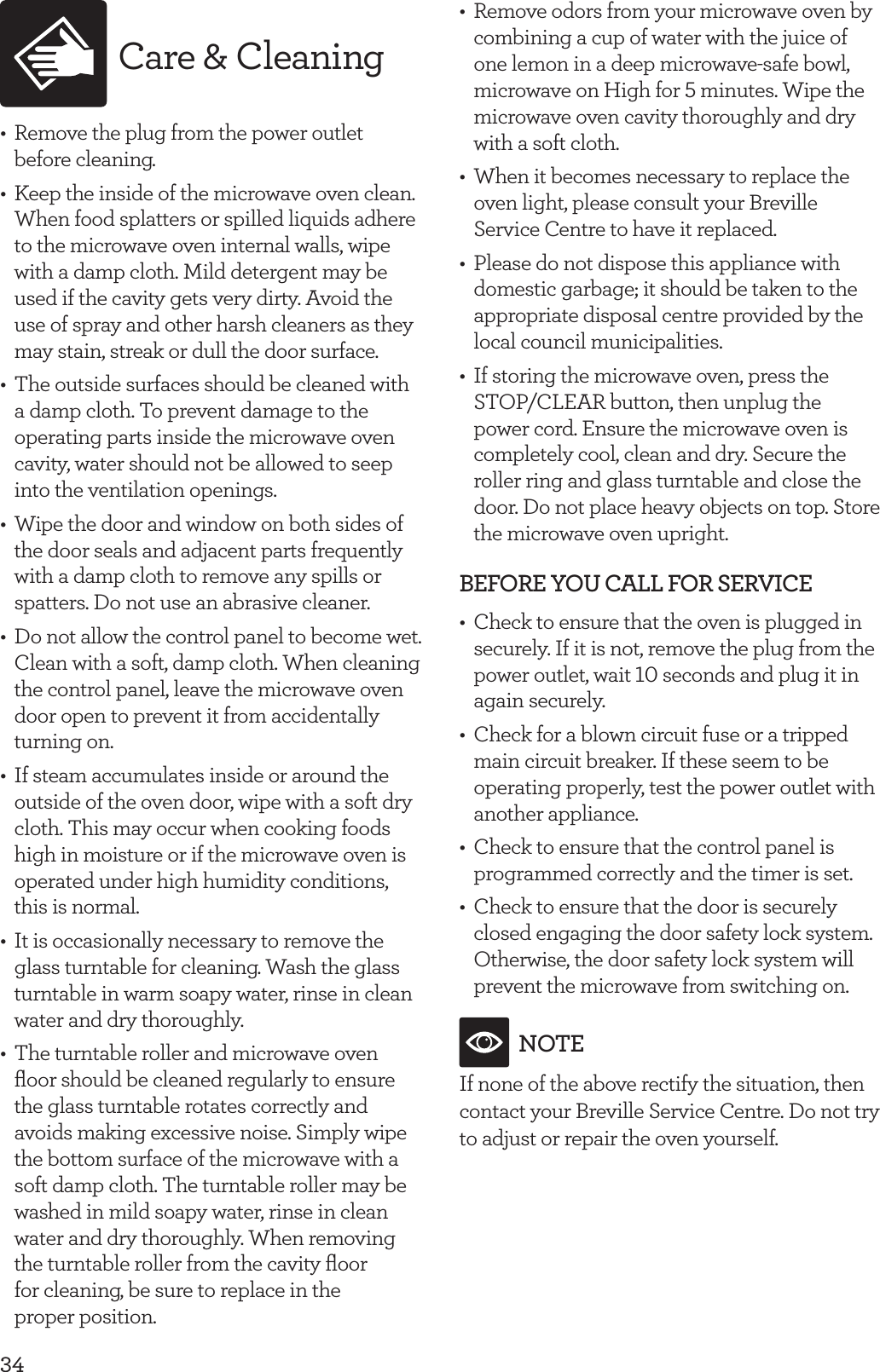 34Care &amp; Cleaning&bull;  Remove the plug from the power outlet before cleaning.&bull;  Keep the inside of the microwave oven clean. When food splatters or spilled liquids adhere to the microwave oven internal walls, wipe with a damp cloth. Mild detergent may be used if the cavity gets very dirty. Avoid the use of spray and other harsh cleaners as they may stain, streak or dull the door surface.&bull;  The outside surfaces should be cleaned with a damp cloth. To prevent damage to the operating parts inside the microwave oven cavity, water should not be allowed to seep into the ventilation openings.&bull;  Wipe the door and window on both sides of the door seals and adjacent parts frequently with a damp cloth to remove any spills or spatters. Do not use an abrasive cleaner.&bull;  Do not allow the control panel to become wet. Clean with a soft, damp cloth. When cleaning the control panel, leave the microwave oven door open to prevent it from accidentally turning on.&bull;  If steam accumulates inside or around the outside of the oven door, wipe with a soft dry cloth. This may occur when cooking foods high in moisture or if the microwave oven is operated under high humidity conditions, this is normal.&bull;  It is occasionally necessary to remove the glass turntable for cleaning. Wash the glass turntable in warm soapy water, rinse in clean water and dry thoroughly.&bull;  The turntable roller and microwave oven ﬂoor should be cleaned regularly to ensure the glass turntable rotates correctly and avoids making excessive noise. Simply wipe the bottom surface of the microwave with a soft damp cloth. The turntable roller may be washed in mild soapy water, rinse in clean water and dry thoroughly. When removing the turntable roller from the cavity ﬂoor  for cleaning, be sure to replace in the proper position.&bull;  Remove odors from your microwave oven by combining a cup of water with the juice of one lemon in a deep microwave-safe bowl, microwave on High for 5 minutes. Wipe the microwave oven cavity thoroughly and dry with a soft cloth.&bull;  When it becomes necessary to replace the oven light, please consult your Breville Service Centre to have it replaced.&bull;  Please do not dispose this appliance with domestic garbage; it should be taken to the appropriate disposal centre provided by the local council municipalities.&bull;  If storing the microwave oven, press the STOP/CLEAR button, then unplug the power cord. Ensure the microwave oven is completely cool, clean and dry. Secure the roller ring and glass turntable and close the door. Do not place heavy objects on top. Store the microwave oven upright.BEFORE YOU CALL FOR SERVICE &bull;  Check to ensure that the oven is plugged in securely. If it is not, remove the plug from the power outlet, wait 10 seconds and plug it in again securely.&bull;  Check for a blown circuit fuse or a tripped main circuit breaker. If these seem to be operating properly, test the power outlet with another appliance. &bull;  Check to ensure that the control panel is programmed correctly and the timer is set.&bull;  Check to ensure that the door is securely closed engaging the door safety lock system. Otherwise, the door safety lock system will prevent the microwave from switching on.NOTEIf none of the above rectify the situation, then contact your Breville Service Centre. Do not try to adjust or repair the oven yourself.