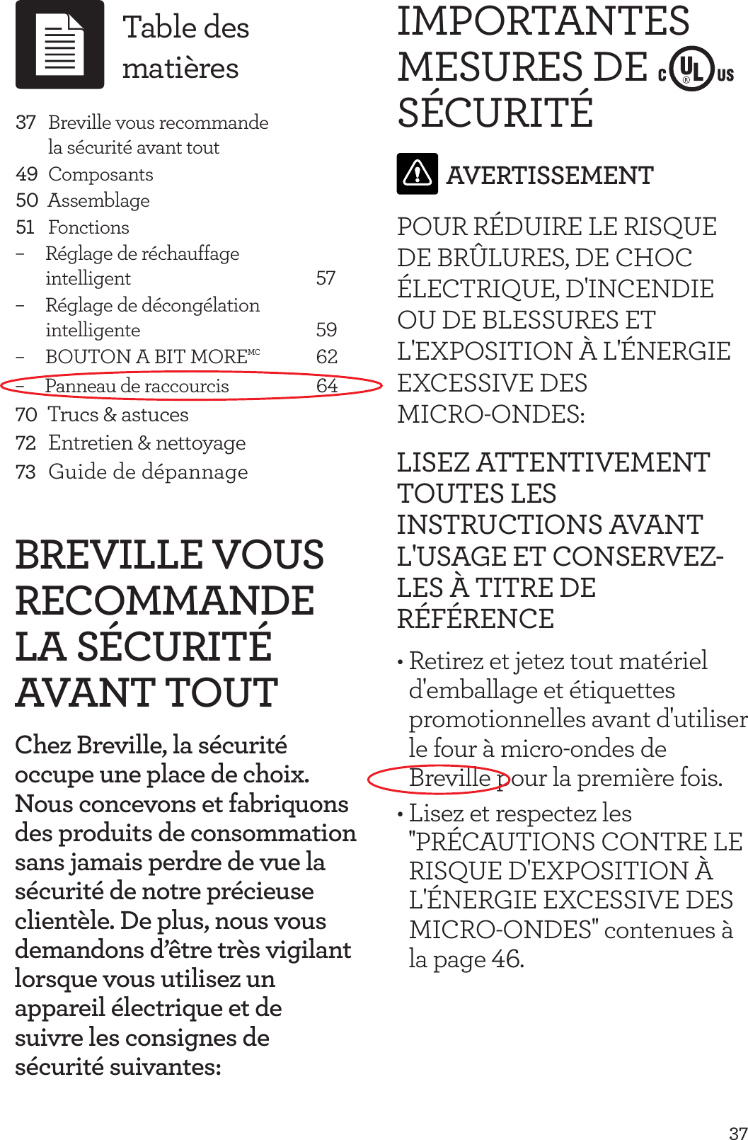 37BREVILLE VOUS RECOMMANDE LA S&Eacute;CURIT&Eacute; AVANT TOUTChez Breville, la s&eacute;curit&eacute; occupe une place de choix. Nous concevons et fabriquons des produits de consommation sans jamais perdre de vue la s&eacute;curit&eacute; de notre pr&eacute;cieuse client&egrave;le. De plus, nous vous demandons d&rsquo;&ecirc;tre tr&egrave;s vigilant lorsque vous utilisez un appareil &eacute;lectrique et de  suivre les consignes de  s&eacute;curit&eacute; suivantes:IMPORTANTES MESURES DE S&Eacute;CURIT&Eacute;AVERTISSEMENTPOUR R&Eacute;DUIRE LE RISQUE DE BR&Ucirc;LURES, DE CHOC &Eacute;LECTRIQUE, D'INCENDIE OU DE BLESSURES ET L'EXPOSITION &Agrave; L'&Eacute;NERGIE EXCESSIVE DES  MICRO-ONDES:LISEZ ATTENTIVEMENT TOUTES LES INSTRUCTIONS AVANT L'USAGE ET CONSERVEZ-LES &Agrave; TITRE DE R&Eacute;F&Eacute;RENCE&bull; Retirez et jetez tout mat&eacute;riel d'emballage et &eacute;tiquettes promotionnelles avant d'utiliser le four &agrave; micro-ondes de Breville pour la premi&egrave;re fois.&bull; Lisez et respectez les ''PR&Eacute;CAUTIONS CONTRE LE RISQUE D'EXPOSITION &Agrave; L'&Eacute;NERGIE EXCESSIVE DES MICRO-ONDES'' contenues &agrave; la page 46.37 Breville vous recommande     la s&eacute;curit&eacute; avant tout49 Composants50  Assemblage51 Fonctions&ndash;     R&eacute;glage de r&eacute;chauffage             intelligent      57&ndash;     R&eacute;glage de d&eacute;cong&eacute;lation           intelligente       59&ndash;     BOUTON A BIT MOREMC 62&ndash;     Panneau de raccourcis     6470  Trucs &amp; astuces72  Entretien &amp; nettoyage73  Guide de d&eacute;pannageTable des mati&egrave;res