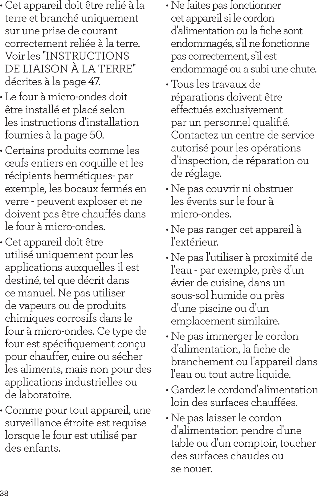 38&bull; Cet appareil doit &ecirc;tre reli&eacute; &agrave; la terre et branch&eacute; uniquement sur une prise de courant correctement reli&eacute;e &agrave; la terre. Voir les ''INSTRUCTIONS DE LIAISON &Agrave; LA TERRE'' d&eacute;crites &agrave; la page 47.&bull; Le four &agrave; micro-ondes doit &ecirc;tre install&eacute; et plac&eacute; selon les instructions d'installation fournies &agrave; la page 50. &bull; Certains produits comme les &oelig;ufs entiers en coquille et les r&eacute;cipients herm&eacute;tiques- par exemple, les bocaux ferm&eacute;s en verre - peuvent exploser et ne doivent pas &ecirc;tre chauff&eacute;s dans le four &agrave; micro-ondes.&bull; Cet appareil doit &ecirc;tre utilis&eacute; uniquement pour les applications auxquelles il est destin&eacute;, tel que d&eacute;crit dans ce manuel. Ne pas utiliser de vapeurs ou de produits chimiques corrosifs dans le four &agrave; micro-ondes. Ce type de four est sp&eacute;ciﬁquement con&ccedil;u pour chauffer, cuire ou s&eacute;cher les aliments, mais non pour des applications industrielles ou  de laboratoire.&bull; Comme pour tout appareil, une surveillance &eacute;troite est requise lorsque le four est utilis&eacute; par des enfants.&bull; Ne faites pas fonctionner cet appareil si le cordon d'alimentation ou la ﬁche sont endommag&eacute;s, s'il ne fonctionne pas correctement, s'il est endommag&eacute; ou a subi une chute.&bull; Tous les travaux de r&eacute;parations doivent &ecirc;tre effectu&eacute;s exclusivement par un personnel qualiﬁ&eacute;. Contactez un centre de service autoris&eacute; pour les op&eacute;rations d'inspection, de r&eacute;paration ou de r&eacute;glage.&bull; Ne pas couvrir ni obstruer  les &eacute;vents sur le four &agrave;  micro-ondes.&bull; Ne pas ranger cet appareil &agrave; l'ext&eacute;rieur. &bull; Ne pas l'utiliser &agrave; proximit&eacute; de l'eau - par exemple, pr&egrave;s d'un &eacute;vier de cuisine, dans un  sous-sol humide ou pr&egrave;s  d'une piscine ou d'un  emplacement similaire.&bull; Ne pas immerger le cordon d'alimentation, la ﬁche de branchement ou l'appareil dans l'eau ou tout autre liquide.&bull; Gardez le cordond'alimentation loin des surfaces chauff&eacute;es.&bull; Ne pas laisser le cordon d'alimentation pendre d'une table ou d'un comptoir, toucher des surfaces chaudes ou  se nouer.