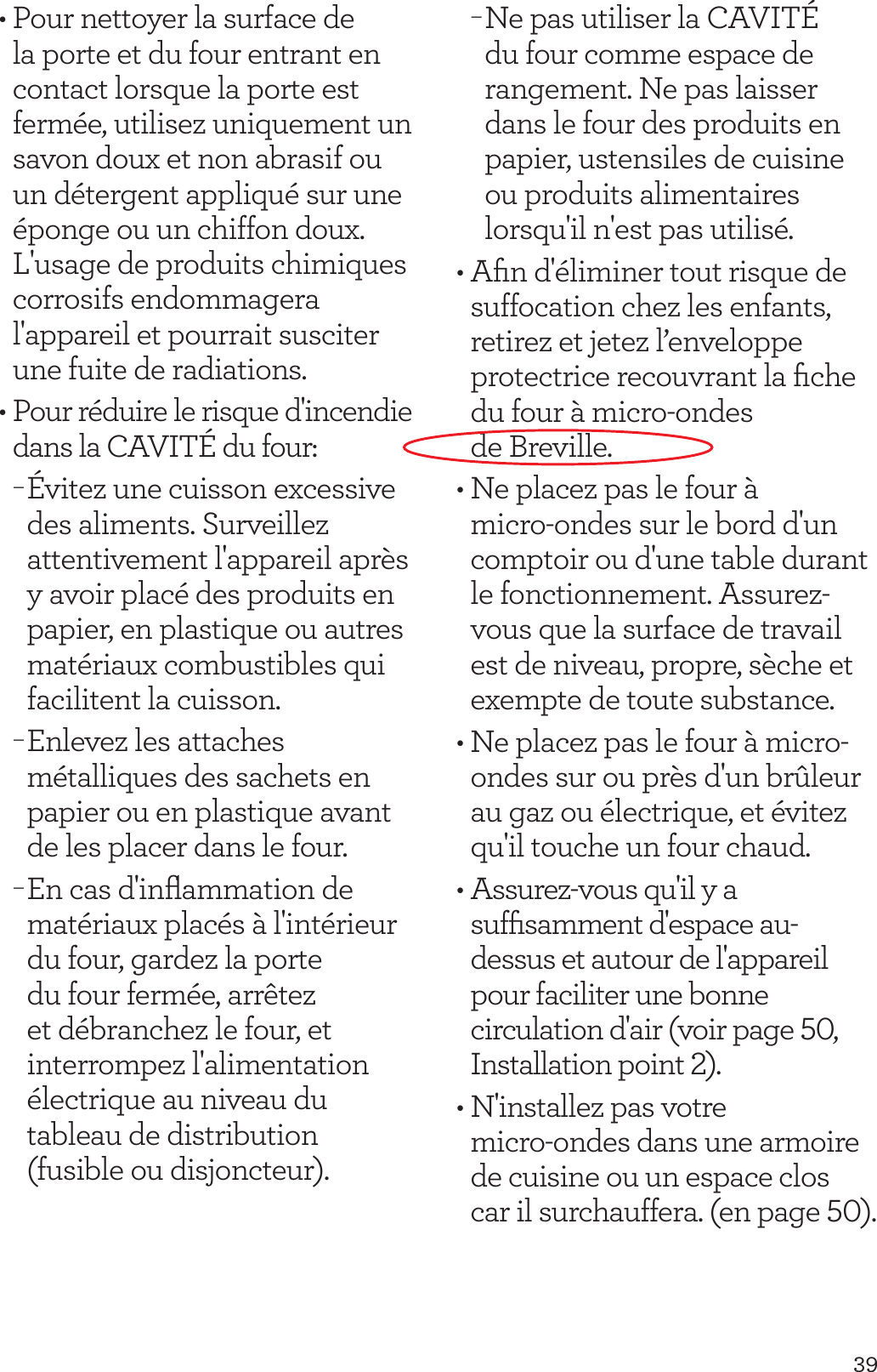 39&bull; Pour nettoyer la surface de la porte et du four entrant en contact lorsque la porte est ferm&eacute;e, utilisez uniquement un savon doux et non abrasif ou un d&eacute;tergent appliqu&eacute; sur une &eacute;ponge ou un chiffon doux. L'usage de produits chimiques corrosifs endommagera l'appareil et pourrait susciter une fuite de radiations.&bull; Pour r&eacute;duire le risque d'incendie dans la CAVIT&Eacute; du four: &minus;&Eacute;vitez une cuisson excessive des aliments. Surveillez attentivement l'appareil apr&egrave;s y avoir plac&eacute; des produits en papier, en plastique ou autres mat&eacute;riaux combustibles qui facilitent la cuisson. &minus;Enlevez les attaches m&eacute;talliques des sachets en papier ou en plastique avant de les placer dans le four. &minus;En cas d'inﬂammation de mat&eacute;riaux plac&eacute;s &agrave; l'int&eacute;rieur du four, gardez la porte du four ferm&eacute;e, arr&ecirc;tez et d&eacute;branchez le four, et interrompez l'alimentation &eacute;lectrique au niveau du tableau de distribution (fusible ou disjoncteur).  &minus;Ne pas utiliser la CAVIT&Eacute; du four comme espace de rangement. Ne pas laisser dans le four des produits en papier, ustensiles de cuisine ou produits alimentaires lorsqu'il n'est pas utilis&eacute;.&bull; Aﬁn d'&eacute;liminer tout risque de suffocation chez les enfants, retirez et jetez l&rsquo;enveloppe protectrice recouvrant la ﬁche du four &agrave; micro-ondes  de Breville.&bull; Ne placez pas le four &agrave; micro-ondes sur le bord d'un comptoir ou d'une table durant le fonctionnement. Assurez-vous que la surface de travail est de niveau, propre, s&egrave;che et exempte de toute substance.&bull; Ne placez pas le four &agrave; micro-ondes sur ou pr&egrave;s d'un br&ucirc;leur au gaz ou &eacute;lectrique, et &eacute;vitez qu'il touche un four chaud.&bull; Assurez-vous qu'il y a sufﬁsamment d'espace au-dessus et autour de l'appareil pour faciliter une bonne circulation d'air (voir page 50, Installation point 2).&bull; N'installez pas votre  micro-ondes dans une armoire de cuisine ou un espace clos car il surchauffera. (en page 50). 