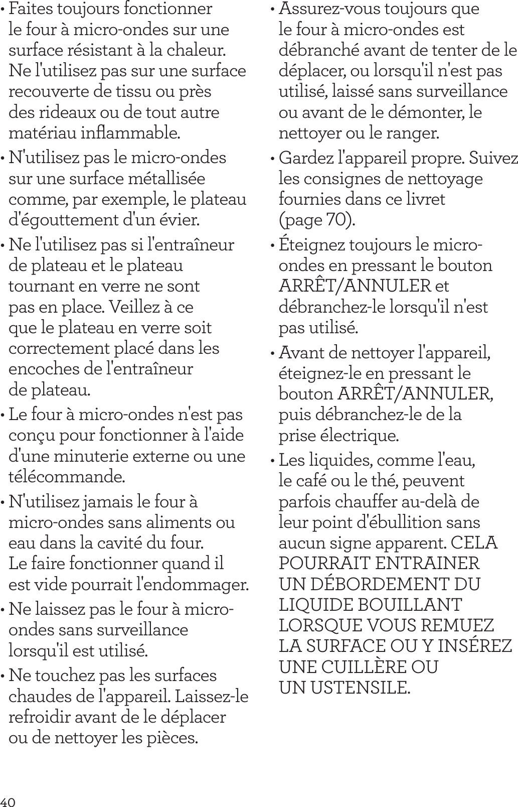 40&bull; Faites toujours fonctionner le four &agrave; micro-ondes sur une surface r&eacute;sistant &agrave; la chaleur. Ne l'utilisez pas sur une surface recouverte de tissu ou pr&egrave;s des rideaux ou de tout autre mat&eacute;riau inﬂammable.&bull; N'utilisez pas le micro-ondes sur une surface m&eacute;tallis&eacute;e comme, par exemple, le plateau d'&eacute;gouttement d'un &eacute;vier.&bull; Ne l'utilisez pas si l'entra&icirc;neur de plateau et le plateau tournant en verre ne sont pas en place. Veillez &agrave; ce que le plateau en verre soit correctement plac&eacute; dans les encoches de l'entra&icirc;neur  de plateau.&bull; Le four &agrave; micro-ondes n'est pas con&ccedil;u pour fonctionner &agrave; l'aide d'une minuterie externe ou une t&eacute;l&eacute;commande.&bull; N'utilisez jamais le four &agrave; micro-ondes sans aliments ou eau dans la cavit&eacute; du four.  Le faire fonctionner quand il est vide pourrait l'endommager.&bull; Ne laissez pas le four &agrave; micro-ondes sans surveillance lorsqu'il est utilis&eacute;.&bull; Ne touchez pas les surfaces chaudes de l'appareil. Laissez-le refroidir avant de le d&eacute;placer ou de nettoyer les pi&egrave;ces.&bull; Assurez-vous toujours que le four &agrave; micro-ondes est d&eacute;branch&eacute; avant de tenter de le d&eacute;placer, ou lorsqu'il n'est pas utilis&eacute;, laiss&eacute; sans surveillance ou avant de le d&eacute;monter, le nettoyer ou le ranger.&bull; Gardez l'appareil propre. Suivez les consignes de nettoyage fournies dans ce livret (page 70).&bull; &Eacute;teignez toujours le micro-ondes en pressant le bouton ARR&Ecirc;T/ANNULER et d&eacute;branchez-le lorsqu'il n'est  pas utilis&eacute;.&bull; Avant de nettoyer l'appareil, &eacute;teignez-le en pressant le bouton ARR&Ecirc;T/ANNULER, puis d&eacute;branchez-le de la  prise &eacute;lectrique.&bull; Les liquides, comme l'eau, le caf&eacute; ou le th&eacute;, peuvent parfois chauffer au-del&agrave; de leur point d'&eacute;bullition sans aucun signe apparent. CELA POURRAIT ENTRAINER UN D&Eacute;BORDEMENT DU LIQUIDE BOUILLANT LORSQUE VOUS REMUEZ LA SURFACE OU Y INS&Eacute;REZ UNE CUILL&Egrave;RE OU  UN USTENSILE.