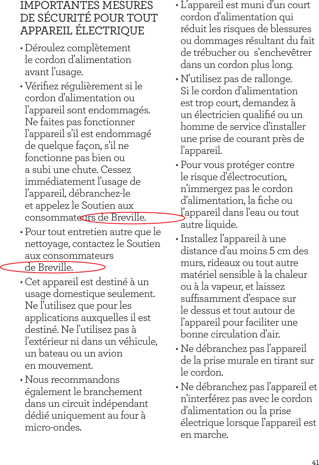 41IMPORTANTES MESURES DE S&Eacute;CURIT&Eacute; POUR TOUT APPAREIL &Eacute;LECTRIQUE&bull; D&eacute;roulez compl&egrave;tement le cordon d'alimentation  avant l'usage.&bull; V&eacute;riﬁez r&eacute;guli&egrave;rement si le cordon d'alimentation ou l'appareil sont endommag&eacute;s. Ne faites pas fonctionner l'appareil s'il est endommag&eacute; de quelque fa&ccedil;on, s'il ne fonctionne pas bien ou a subi une chute. Cessez imm&eacute;diatement l'usage de l'appareil, d&eacute;branchez-le et appelez le Soutien aux consommateurs de Breville.&bull; Pour tout entretien autre que le nettoyage, contactez le Soutien aux consommateurs  de Breville.&bull; Cet appareil est destin&eacute; &agrave; un usage domestique seulement. Ne l'utilisez que pour les applications auxquelles il est destin&eacute;. Ne l'utilisez pas &agrave; l'ext&eacute;rieur ni dans un v&eacute;hicule, un bateau ou un avion  en mouvement.&bull; Nous recommandons &eacute;galement le branchement dans un circuit ind&eacute;pendant d&eacute;di&eacute; uniquement au four &agrave; micro-ondes.&bull; L'appareil est muni d'un court cordon d'alimentation qui r&eacute;duit les risques de blessures ou dommages r&eacute;sultant du fait de tr&eacute;bucher ou  s'enchev&ecirc;trer dans un cordon plus long.&bull; N'utilisez pas de rallonge. Si le cordon d'alimentation est trop court, demandez &agrave; un &eacute;lectricien qualiﬁ&eacute; ou un homme de service d'installer une prise de courant pr&egrave;s de l'appareil.&bull; Pour vous prot&eacute;ger contre le risque d'&eacute;lectrocution, n'immergez pas le cordon d'alimentation, la ﬁche ou l'appareil dans l'eau ou tout autre liquide.&bull; Installez l'appareil &agrave; une distance d'au moins 5 cm des murs, rideaux ou tout autre mat&eacute;riel sensible &agrave; la chaleur ou &agrave; la vapeur, et laissez sufﬁsamment d'espace sur le dessus et tout autour de l'appareil pour faciliter une bonne circulation d'air. &bull; Ne d&eacute;branchez pas l'appareil de la prise murale en tirant sur le cordon.&bull; Ne d&eacute;branchez pas l'appareil et n'interf&eacute;rez pas avec le cordon d'alimentation ou la prise &eacute;lectrique lorsque l'appareil est en marche.