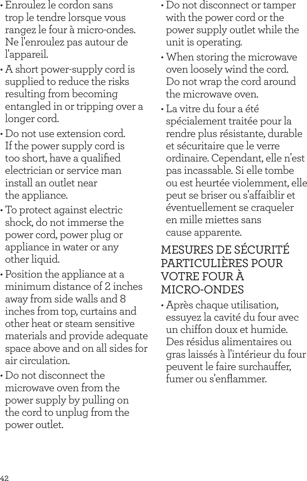 42&bull; Enroulez le cordon sans trop le tendre lorsque vous rangez le four &agrave; micro-ondes. Ne l'enroulez pas autour de l'appareil.&bull; A short power-supply cord is supplied to reduce the risks resulting from becoming entangled in or tripping over a longer cord.&bull; Do not use extension cord. If the power supply cord is too short, have a qualiﬁed electrician or service man install an outlet near  the appliance.&bull; To protect against electric shock, do not immerse the power cord, power plug or appliance in water or any  other liquid. &bull; Position the appliance at a minimum distance of 2 inches away from side walls and 8 inches from top, curtains and other heat or steam sensitive materials and provide adequate space above and on all sides for air circulation.&bull; Do not disconnect the microwave oven from the power supply by pulling on  the cord to unplug from the power outlet.&bull; Do not disconnect or tamper with the power cord or the power supply outlet while the unit is operating.&bull; When storing the microwave oven loosely wind the cord.  Do not wrap the cord around the microwave oven.&bull; La vitre du four a &eacute;t&eacute; sp&eacute;cialement trait&eacute;e pour la rendre plus r&eacute;sistante, durable et s&eacute;curitaire que le verre ordinaire. Cependant, elle n'est pas incassable. Si elle tombe ou est heurt&eacute;e violemment, elle peut se briser ou s'affaiblir et &eacute;ventuellement se craqueler  en mille miettes sans  cause apparente.MESURES DE S&Eacute;CURIT&Eacute; PARTICULI&Egrave;RES POUR VOTRE FOUR &Agrave; MICRO-ONDES&bull; Apr&egrave;s chaque utilisation, essuyez la cavit&eacute; du four avec un chiffon doux et humide. Des r&eacute;sidus alimentaires ou gras laiss&eacute;s &agrave; l'int&eacute;rieur du four peuvent le faire surchauffer, fumer ou s'enﬂammer.