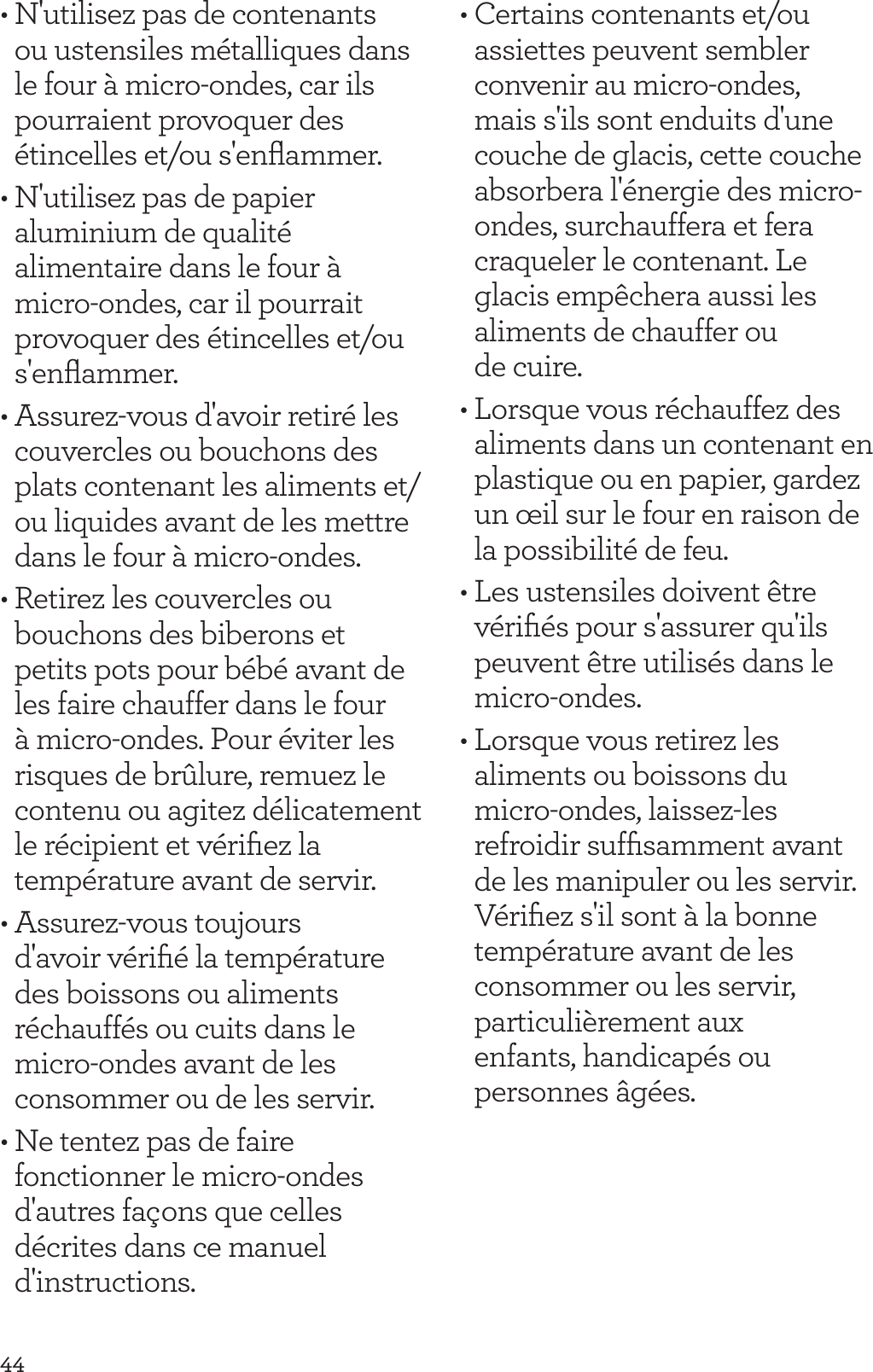 44&bull; N'utilisez pas de contenants ou ustensiles m&eacute;talliques dans le four &agrave; micro-ondes, car ils pourraient provoquer des &eacute;tincelles et/ou s'enﬂammer.&bull; N'utilisez pas de papier aluminium de qualit&eacute; alimentaire dans le four &agrave; micro-ondes, car il pourrait provoquer des &eacute;tincelles et/ou s'enﬂammer.&bull; Assurez-vous d'avoir retir&eacute; les couvercles ou bouchons des plats contenant les aliments et/ou liquides avant de les mettre dans le four &agrave; micro-ondes.&bull; Retirez les couvercles ou bouchons des biberons et petits pots pour b&eacute;b&eacute; avant de les faire chauffer dans le four &agrave; micro-ondes. Pour &eacute;viter les risques de br&ucirc;lure, remuez le contenu ou agitez d&eacute;licatement le r&eacute;cipient et v&eacute;riﬁez la temp&eacute;rature avant de servir. &bull; Assurez-vous toujours d'avoir v&eacute;riﬁ&eacute; la temp&eacute;rature des boissons ou aliments r&eacute;chauff&eacute;s ou cuits dans le micro-ondes avant de les consommer ou de les servir.&bull; Ne tentez pas de faire fonctionner le micro-ondes d'autres fa&ccedil;ons que celles d&eacute;crites dans ce manuel d'instructions.&bull; Certains contenants et/ou assiettes peuvent sembler convenir au micro-ondes, mais s'ils sont enduits d'une couche de glacis, cette couche absorbera l'&eacute;nergie des micro-ondes, surchauffera et fera craqueler le contenant. Le glacis emp&ecirc;chera aussi les aliments de chauffer ou  de cuire.&bull; Lorsque vous r&eacute;chauffez des aliments dans un contenant en plastique ou en papier, gardez un &oelig;il sur le four en raison de la possibilit&eacute; de feu.&bull; Les ustensiles doivent &ecirc;tre v&eacute;riﬁ&eacute;s pour s'assurer qu'ils peuvent &ecirc;tre utilis&eacute;s dans le micro-ondes.&bull; Lorsque vous retirez les aliments ou boissons du  micro-ondes, laissez-les refroidir sufﬁsamment avant de les manipuler ou les servir. V&eacute;riﬁez s'il sont &agrave; la bonne temp&eacute;rature avant de les consommer ou les servir, particuli&egrave;rement aux  enfants, handicap&eacute;s ou  personnes &acirc;g&eacute;es.