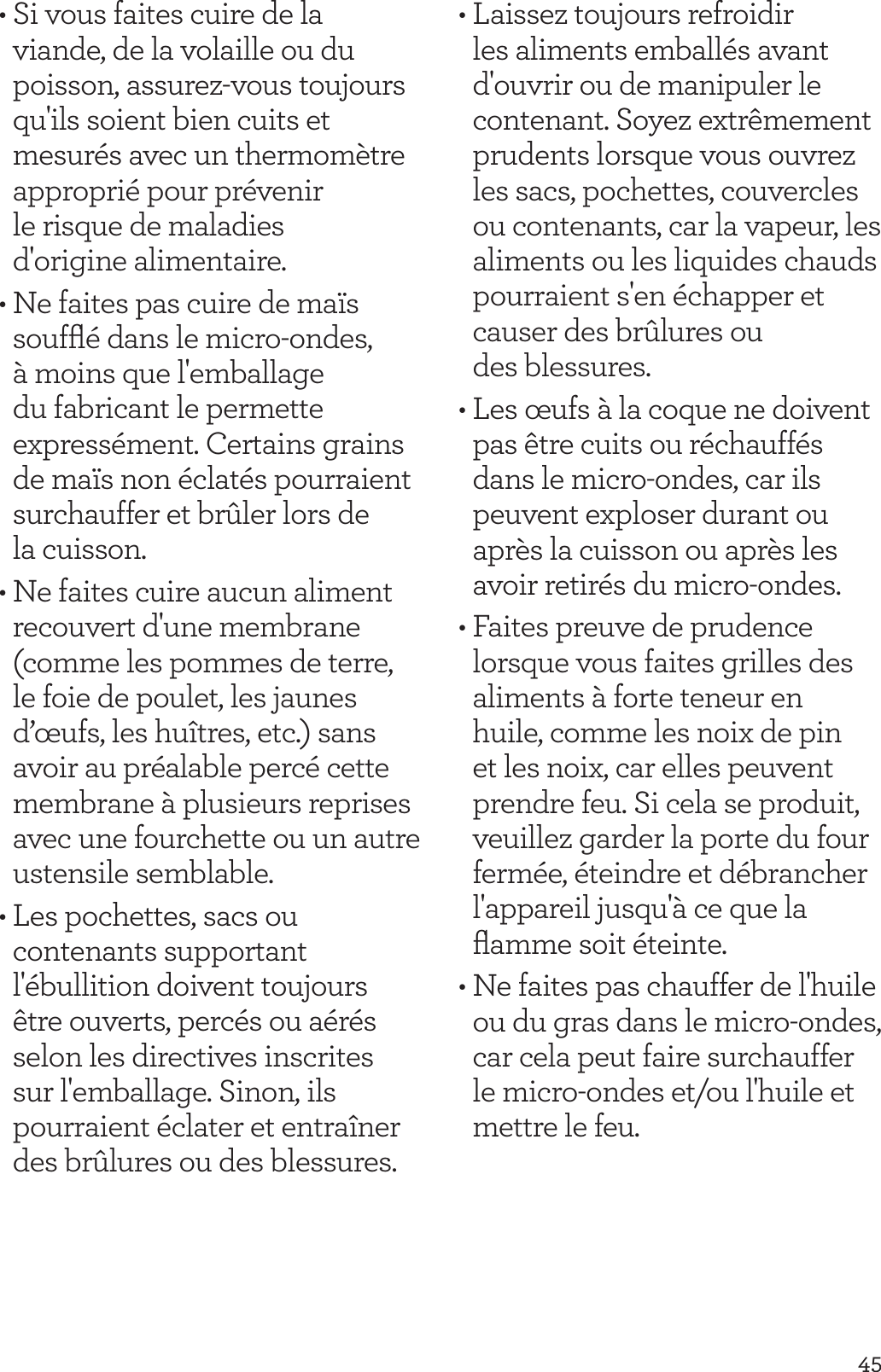 45&bull; Si vous faites cuire de la viande, de la volaille ou du poisson, assurez-vous toujours qu'ils soient bien cuits et mesur&eacute;s avec un thermom&egrave;tre appropri&eacute; pour pr&eacute;venir  le risque de maladies  d'origine alimentaire.&bull; Ne faites pas cuire de ma&iuml;s soufﬂ&eacute; dans le micro-ondes, &agrave; moins que l'emballage du fabricant le permette express&eacute;ment. Certains grains de ma&iuml;s non &eacute;clat&eacute;s pourraient surchauffer et br&ucirc;ler lors de la cuisson.&bull; Ne faites cuire aucun aliment recouvert d'une membrane (comme les pommes de terre, le foie de poulet, les jaunes d&rsquo;&oelig;ufs, les hu&icirc;tres, etc.) sans avoir au pr&eacute;alable perc&eacute; cette membrane &agrave; plusieurs reprises avec une fourchette ou un autre ustensile semblable.&bull; Les pochettes, sacs ou contenants supportant l'&eacute;bullition doivent toujours &ecirc;tre ouverts, perc&eacute;s ou a&eacute;r&eacute;s selon les directives inscrites sur l'emballage. Sinon, ils pourraient &eacute;clater et entra&icirc;ner des br&ucirc;lures ou des blessures.&bull; Laissez toujours refroidir les aliments emball&eacute;s avant d'ouvrir ou de manipuler le contenant. Soyez extr&ecirc;mement prudents lorsque vous ouvrez les sacs, pochettes, couvercles ou contenants, car la vapeur, les aliments ou les liquides chauds pourraient s'en &eacute;chapper et causer des br&ucirc;lures ou  des blessures.&bull; Les &oelig;ufs &agrave; la coque ne doivent pas &ecirc;tre cuits ou r&eacute;chauff&eacute;s dans le micro-ondes, car ils peuvent exploser durant ou apr&egrave;s la cuisson ou apr&egrave;s les avoir retir&eacute;s du micro-ondes.&bull; Faites preuve de prudence lorsque vous faites grilles des aliments &agrave; forte teneur en huile, comme les noix de pin et les noix, car elles peuvent prendre feu. Si cela se produit, veuillez garder la porte du four ferm&eacute;e, &eacute;teindre et d&eacute;brancher l'appareil jusqu'&agrave; ce que la ﬂamme soit &eacute;teinte. &bull; Ne faites pas chauffer de l'huile ou du gras dans le micro-ondes, car cela peut faire surchauffer le micro-ondes et/ou l'huile et mettre le feu.