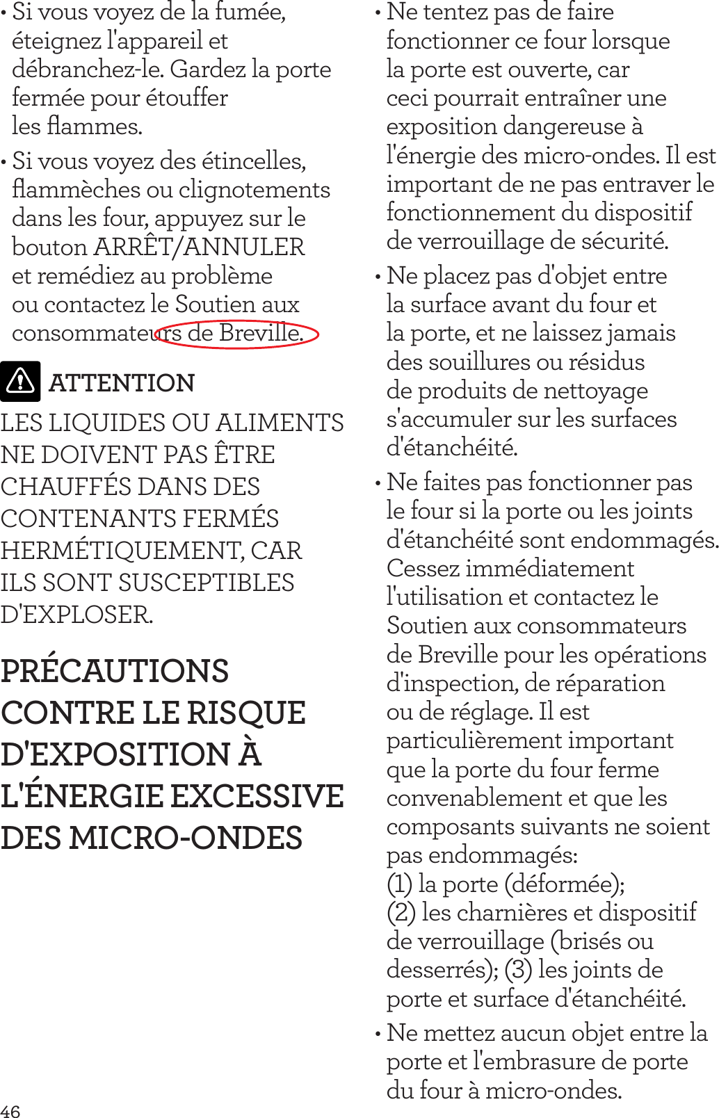 46&bull; Si vous voyez de la fum&eacute;e, &eacute;teignez l'appareil et d&eacute;branchez-le. Gardez la porte ferm&eacute;e pour &eacute;touffer  les ﬂammes.&bull; Si vous voyez des &eacute;tincelles, ﬂamm&egrave;ches ou clignotements dans les four, appuyez sur le bouton ARR&Ecirc;T/ANNULER et rem&eacute;diez au probl&egrave;me ou contactez le Soutien aux consommateurs de Breville.ATTENTIONLES LIQUIDES OU ALIMENTS NE DOIVENT PAS &Ecirc;TRE CHAUFF&Eacute;S DANS DES CONTENANTS FERM&Eacute;S HERM&Eacute;TIQUEMENT, CAR ILS SONT SUSCEPTIBLES D'EXPLOSER.PR&Eacute;CAUTIONS CONTRE LE RISQUE D'EXPOSITION &Agrave; L'&Eacute;NERGIE EXCESSIVE DES MICRO-ONDES&bull; Ne tentez pas de faire fonctionner ce four lorsque la porte est ouverte, car ceci pourrait entra&icirc;ner une exposition dangereuse &agrave; l'&eacute;nergie des micro-ondes. Il est important de ne pas entraver le fonctionnement du dispositif de verrouillage de s&eacute;curit&eacute;.&bull; Ne placez pas d'objet entre la surface avant du four et la porte, et ne laissez jamais des souillures ou r&eacute;sidus de produits de nettoyage s'accumuler sur les surfaces d'&eacute;tanch&eacute;it&eacute;.&bull; Ne faites pas fonctionner pas le four si la porte ou les joints d'&eacute;tanch&eacute;it&eacute; sont endommag&eacute;s. Cessez imm&eacute;diatement l'utilisation et contactez le Soutien aux consommateurs de Breville pour les op&eacute;rations d'inspection, de r&eacute;paration ou de r&eacute;glage. Il est particuli&egrave;rement important que la porte du four ferme convenablement et que les composants suivants ne soient pas endommag&eacute;s:  (1) la porte (d&eacute;form&eacute;e); (2) les charni&egrave;res et dispositif de verrouillage (bris&eacute;s ou desserr&eacute;s); (3) les joints de porte et surface d'&eacute;tanch&eacute;it&eacute;.&bull; Ne mettez aucun objet entre la porte et l'embrasure de porte du four &agrave; micro-ondes.