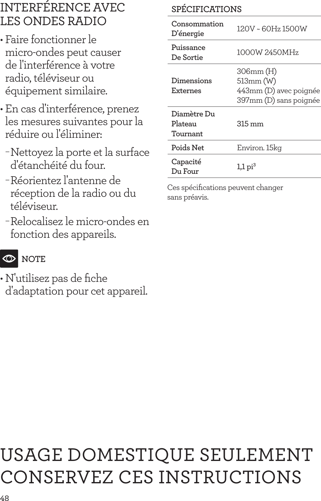 48USAGE DOMESTIQUE SEULEMENTCONSERVEZ CES INSTRUCTIONSINTERF&Eacute;RENCE AVEC LES ONDES RADIO&bull; Faire fonctionner le  micro-ondes peut causer  de l'interf&eacute;rence &agrave; votre  radio, t&eacute;l&eacute;viseur ou  &eacute;quipement similaire.&bull; En cas d'interf&eacute;rence, prenez les mesures suivantes pour la r&eacute;duire ou l'&eacute;liminer: &minus;Nettoyez la porte et la surface d'&eacute;tanch&eacute;it&eacute; du four. &minus;R&eacute;orientez l'antenne de r&eacute;ception de la radio ou du t&eacute;l&eacute;viseur. &minus;Relocalisez le micro-ondes en fonction des appareils. NOTE&bull; N'utilisez pas de ﬁche d'adaptation pour cet appareil.SP&Eacute;CIFICATIONSConsommation D'&eacute;nergie 120V ~ 60Hz 1500WPuissance De Sortie 1000W 2450MHzDimensions Externes 306mm  (H)   513mm (W)  443mm (D) avec poign&eacute;e 397mm (D) sans poign&eacute;e Diam&egrave;tre Du Plateau  Tournant315 mmPoids Net Environ. 15kgCapacit&eacute; Du Four 1,1 pi3Ces sp&eacute;ciﬁcations peuvent changer  sans pr&eacute;avis.