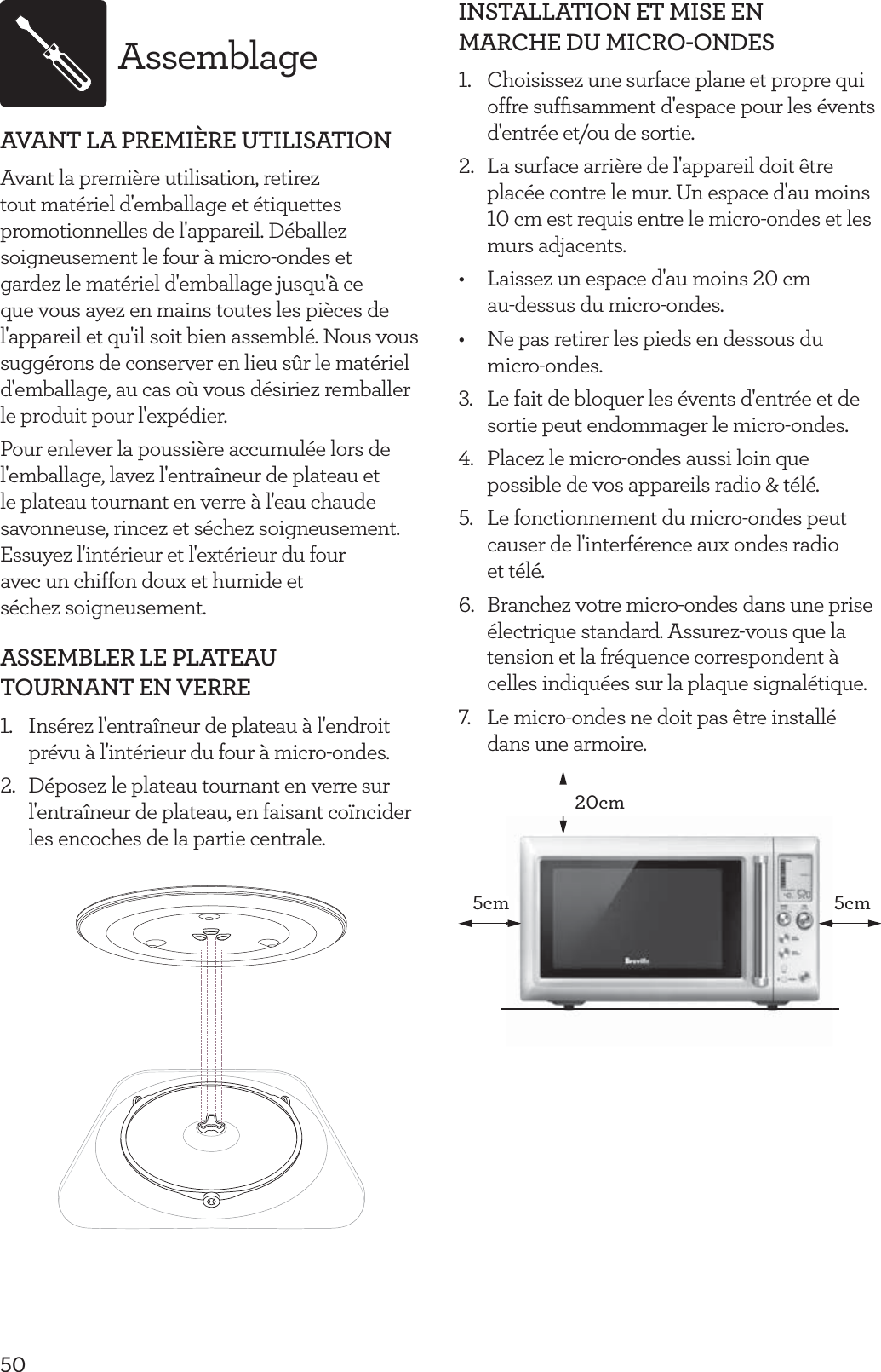 50AssemblageAVANT LA PREMI&Egrave;RE UTILISATIONAvant la premi&egrave;re utilisation, retirez tout mat&eacute;riel d'emballage et &eacute;tiquettes promotionnelles de l'appareil. D&eacute;ballez soigneusement le four &agrave; micro-ondes et gardez le mat&eacute;riel d'emballage jusqu'&agrave; ce que vous ayez en mains toutes les pi&egrave;ces de l'appareil et qu'il soit bien assembl&eacute;. Nous vous sugg&eacute;rons de conserver en lieu s&ucirc;r le mat&eacute;riel d'emballage, au cas o&ugrave; vous d&eacute;siriez remballer le produit pour l'exp&eacute;dier.Pour enlever la poussi&egrave;re accumul&eacute;e lors de l'emballage, lavez l'entra&icirc;neur de plateau et le plateau tournant en verre &agrave; l'eau chaude savonneuse, rincez et s&eacute;chez soigneusement. Essuyez l'int&eacute;rieur et l'ext&eacute;rieur du four  avec un chiffon doux et humide et  s&eacute;chez soigneusement.ASSEMBLER LE PLATEAU TOURNANT EN VERRE1.  Ins&eacute;rez l'entra&icirc;neur de plateau &agrave; l'endroit pr&eacute;vu &agrave; l'int&eacute;rieur du four &agrave; micro-ondes.2.  D&eacute;posez le plateau tournant en verre sur l'entra&icirc;neur de plateau, en faisant co&iuml;ncider les encoches de la partie centrale. INSTALLATION ET MISE EN MARCHE DU MICRO-ONDES1.  Choisissez une surface plane et propre qui offre sufﬁsamment d'espace pour les &eacute;vents d'entr&eacute;e et/ou de sortie.2.  La surface arri&egrave;re de l'appareil doit &ecirc;tre plac&eacute;e contre le mur. Un espace d'au moins 10 cm est requis entre le micro-ondes et les murs adjacents.&bull;  Laissez un espace d'au moins 20 cm  au-dessus du micro-ondes.&bull;  Ne pas retirer les pieds en dessous du micro-ondes.3.  Le fait de bloquer les &eacute;vents d'entr&eacute;e et de sortie peut endommager le micro-ondes.4.  Placez le micro-ondes aussi loin que possible de vos appareils radio &amp; t&eacute;l&eacute;.5.  Le fonctionnement du micro-ondes peut causer de l'interf&eacute;rence aux ondes radio  et t&eacute;l&eacute;.6.  Branchez votre micro-ondes dans une prise &eacute;lectrique standard. Assurez-vous que la tension et la fr&eacute;quence correspondent &agrave; celles indiqu&eacute;es sur la plaque signal&eacute;tique. 7.  Le micro-ondes ne doit pas &ecirc;tre install&eacute; dans une armoire.20cm5cm5cmm 