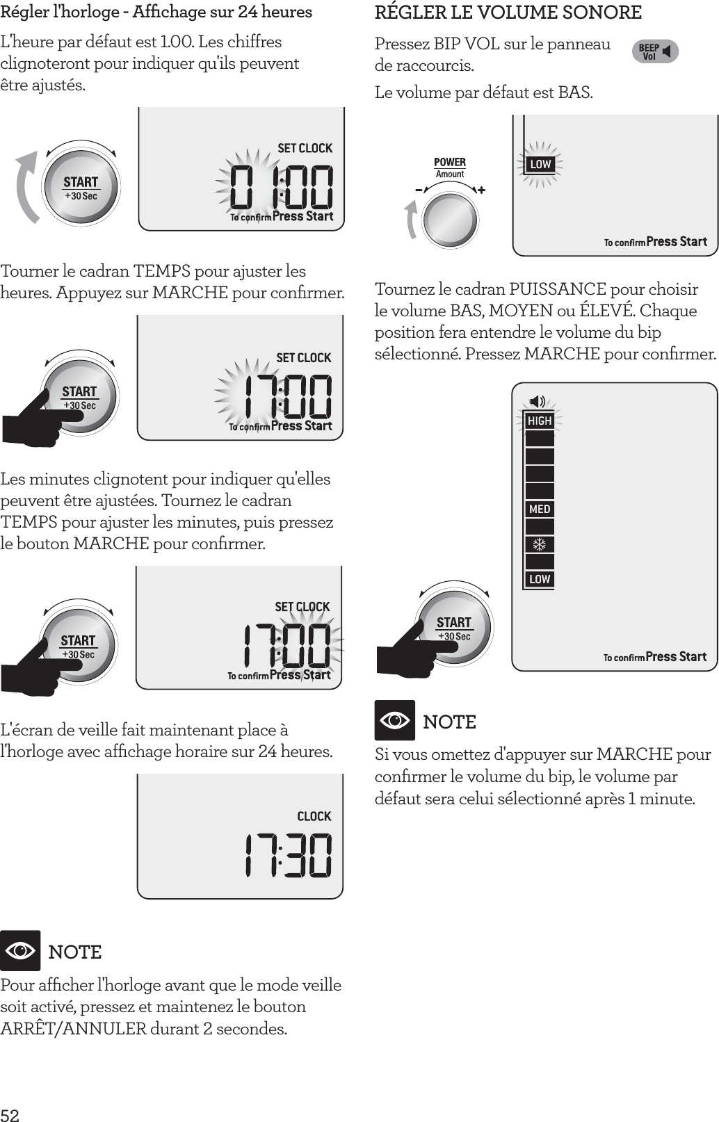 52R&eacute;gler l'horloge - Afﬁchage sur 24 heuresL'heure par d&eacute;faut est 1.00. Les chiffres clignoteront pour indiquer qu'ils peuvent  &ecirc;tre ajust&eacute;s.Tourner le cadran TEMPS pour ajuster les heures. Appuyez sur MARCHE pour conﬁrmer.Les minutes clignotent pour indiquer qu'elles peuvent &ecirc;tre ajust&eacute;es. Tournez le cadran TEMPS pour ajuster les minutes, puis pressez le bouton MARCHE pour conﬁrmer.L'&eacute;cran de veille fait maintenant place &agrave; l'horloge avec afﬁchage horaire sur 24 heures.NOTEPour afﬁcher l'horloge avant que le mode veille soit activ&eacute;, pressez et maintenez le bouton ARR&Ecirc;T/ANNULER durant 2 secondes.R&Eacute;GLER LE VOLUME SONOREPressez BIP VOL sur le panneau  de raccourcis. Le volume par d&eacute;faut est BAS.Tournez le cadran PUISSANCE pour choisir le volume BAS, MOYEN ou &Eacute;LEV&Eacute;. Chaque position fera entendre le volume du bip s&eacute;lectionn&eacute;. Pressez MARCHE pour conﬁrmer.NOTESi vous omettez d'appuyer sur MARCHE pour conﬁrmer le volume du bip, le volume par d&eacute;faut sera celui s&eacute;lectionn&eacute; apr&egrave;s 1 minute.
