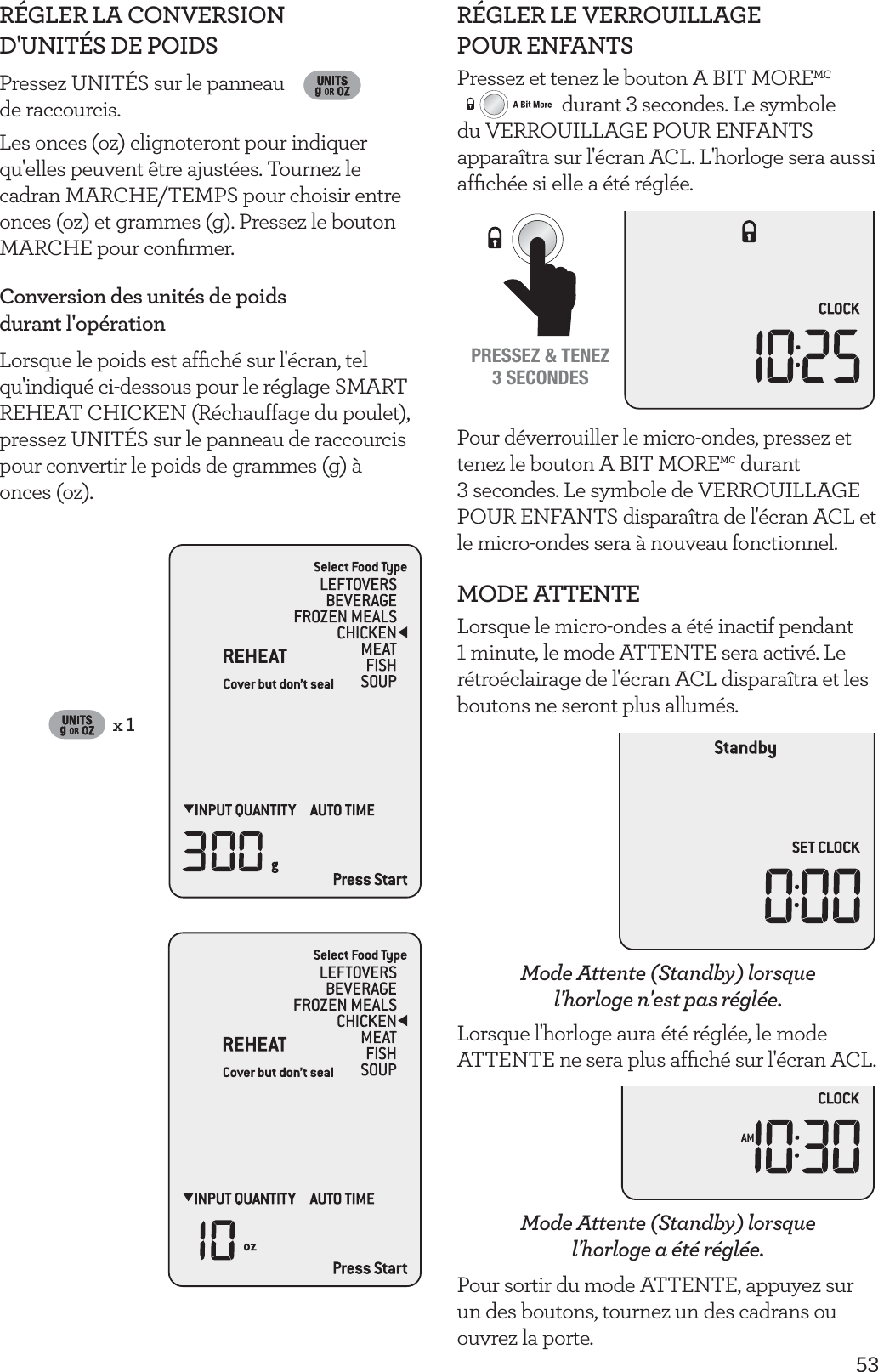 53R&Eacute;GLER LA CONVERSION  D'UNIT&Eacute;S DE POIDSPressez UNIT&Eacute;S sur le panneau  de raccourcis. Les onces (oz) clignoteront pour indiquer qu'elles peuvent &ecirc;tre ajust&eacute;es. Tournez le cadran MARCHE/TEMPS pour choisir entre onces (oz) et grammes (g). Pressez le bouton MARCHE pour conﬁrmer.Conversion des unit&eacute;s de poids  durant l'op&eacute;rationLorsque le poids est afﬁch&eacute; sur l'&eacute;cran, tel qu'indiqu&eacute; ci-dessous pour le r&eacute;glage SMART REHEAT CHICKEN (R&eacute;chauffage du poulet), pressez UNIT&Eacute;S sur le panneau de raccourcis pour convertir le poids de grammes (g) &agrave;  onces (oz).x 1R&Eacute;GLER LE VERROUILLAGE  POUR ENFANTSPressez et tenez le bouton A BIT MOREMC durant 3 secondes. Le symbole du VERROUILLAGE POUR ENFANTS appara&icirc;tra sur l'&eacute;cran ACL. L'horloge sera aussi afﬁch&eacute;e si elle a &eacute;t&eacute; r&eacute;gl&eacute;e.PRESSEZ &amp; TENEZ3 SECONDESPour d&eacute;verrouiller le micro-ondes, pressez et tenez le bouton A BIT MOREMC durant  3 secondes. Le symbole de VERROUILLAGE POUR ENFANTS dispara&icirc;tra de l'&eacute;cran ACL et le micro-ondes sera &agrave; nouveau fonctionnel.MODE ATTENTELorsque le micro-ondes a &eacute;t&eacute; inactif pendant 1 minute, le mode ATTENTE sera activ&eacute;. Le r&eacute;tro&eacute;clairage de l'&eacute;cran ACL dispara&icirc;tra et les boutons ne seront plus allum&eacute;s.Mode Attente (Standby) lorsque l'horloge n'est pas r&eacute;gl&eacute;e.Lorsque l'horloge aura &eacute;t&eacute; r&eacute;gl&eacute;e, le mode ATTENTE ne sera plus afﬁch&eacute; sur l'&eacute;cran ACL. Mode Attente (Standby) lorsque  l'horloge a &eacute;t&eacute; r&eacute;gl&eacute;e.Pour sortir du mode ATTENTE, appuyez sur un des boutons, tournez un des cadrans ou ouvrez la porte.