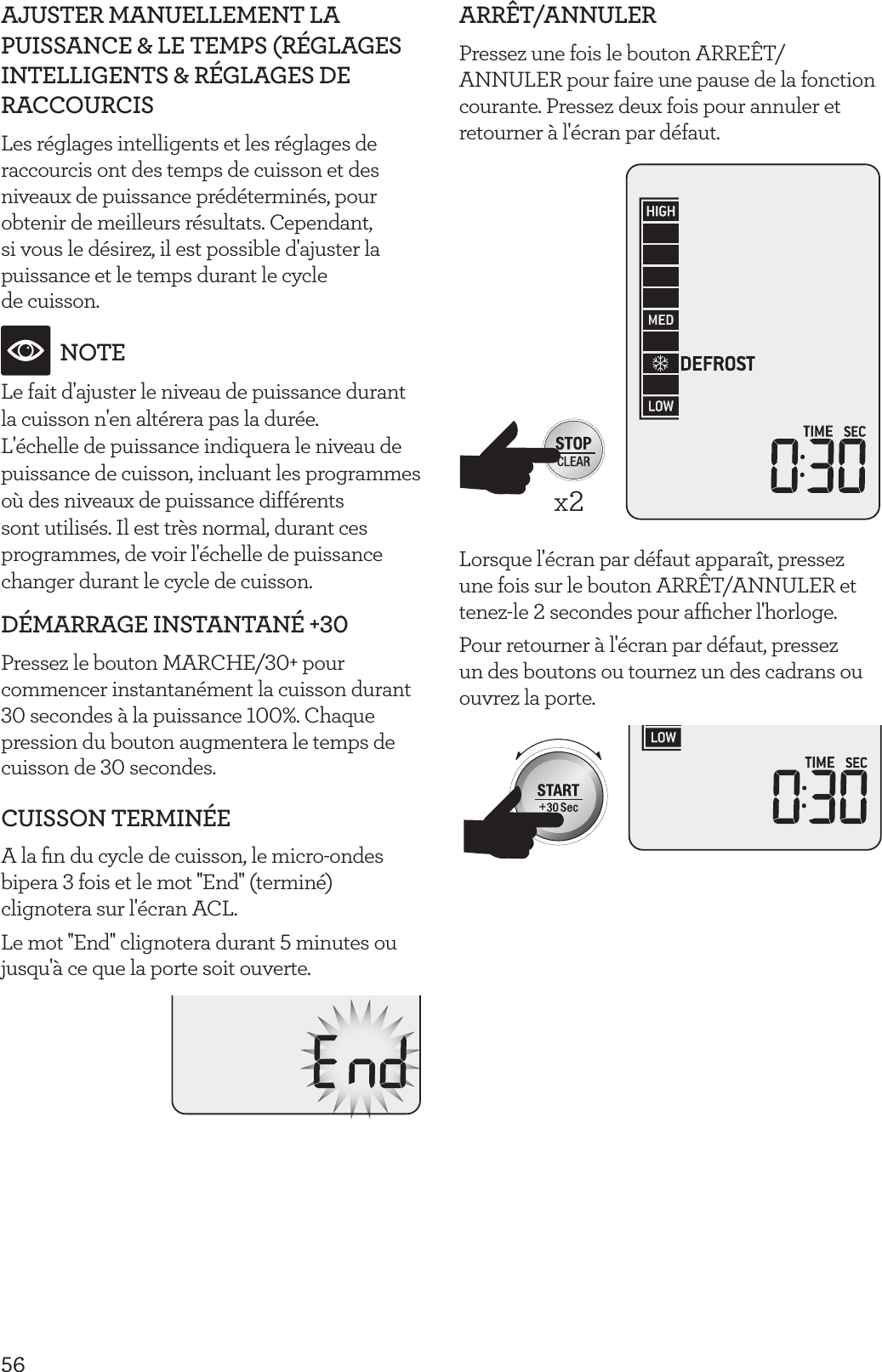 56AJUSTER MANUELLEMENT LA PUISSANCE &amp; LE TEMPS (R&Eacute;GLAGES INTELLIGENTS &amp; R&Eacute;GLAGES DE RACCOURCISLes r&eacute;glages intelligents et les r&eacute;glages de raccourcis ont des temps de cuisson et des niveaux de puissance pr&eacute;d&eacute;termin&eacute;s, pour obtenir de meilleurs r&eacute;sultats. Cependant, si vous le d&eacute;sirez, il est possible d'ajuster la puissance et le temps durant le cycle  de cuisson.NOTELe fait d'ajuster le niveau de puissance durant la cuisson n'en alt&eacute;rera pas la dur&eacute;e.L'&eacute;chelle de puissance indiquera le niveau de puissance de cuisson, incluant les programmes o&ugrave; des niveaux de puissance diff&eacute;rents sont utilis&eacute;s. Il est tr&egrave;s normal, durant ces programmes, de voir l'&eacute;chelle de puissance changer durant le cycle de cuisson.D&Eacute;MARRAGE INSTANTAN&Eacute; +30Pressez le bouton MARCHE/30+ pour commencer instantan&eacute;ment la cuisson durant 30 secondes &agrave; la puissance 100%. Chaque pression du bouton augmentera le temps de cuisson de 30 secondes.CUISSON TERMIN&Eacute;EA la ﬁn du cycle de cuisson, le micro-ondes bipera 3 fois et le mot ''End'' (termin&eacute;) clignotera sur l'&eacute;cran ACL.Le mot ''End'' clignotera durant 5 minutes ou jusqu'&agrave; ce que la porte soit ouverte.ARR&Ecirc;T/ANNULERPressez une fois le bouton ARRE&Ecirc;T/ANNULER pour faire une pause de la fonction courante. Pressez deux fois pour annuler et retourner &agrave; l'&eacute;cran par d&eacute;faut. x2Lorsque l'&eacute;cran par d&eacute;faut appara&icirc;t, pressez une fois sur le bouton ARR&Ecirc;T/ANNULER et tenez-le 2 secondes pour afﬁcher l'horloge.Pour retourner &agrave; l'&eacute;cran par d&eacute;faut, pressez un des boutons ou tournez un des cadrans ou ouvrez la porte.