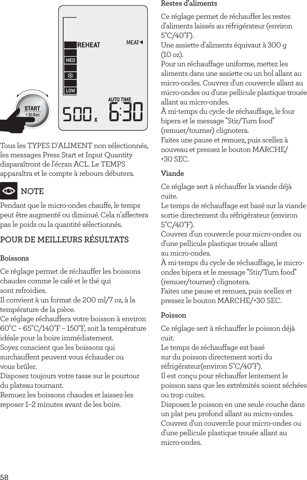 58Tous les TYPES D'ALIMENT non s&eacute;lectionn&eacute;s, les messages Press Start et Input Quantity dispara&icirc;tront de l'&eacute;cran ACL. Le TEMPS appara&icirc;tra et le compte &agrave; rebours d&eacute;butera.NOTEPendant que le micro-ondes chauffe, le temps peut &ecirc;tre augment&eacute; ou diminu&eacute;. Cela n'affectera pas le poids ou la quantit&eacute; s&eacute;lectionn&eacute;s.POUR DE MEILLEURS R&Eacute;SULTATSBoissonsCe r&eacute;glage permet de r&eacute;chauffer les boissons chaudes comme le caf&eacute; et le th&eacute; qui  sont refroidies.Il convient &agrave; un format de 200 ml/7 oz, &agrave; la temp&eacute;rature de la pi&egrave;ce.Ce r&eacute;glage r&eacute;chauffera votre boisson &agrave; environ 60&deg;C &ndash; 65&deg;C/140&deg;F &ndash; 150&deg;F, soit la temp&eacute;rature id&eacute;ale pour la boire imm&eacute;diatement.Soyez conscient que les boissons qui surchauffent peuvent vous &eacute;chauder ou  vous br&ucirc;ler.Disposez toujours votre tasse sur le pourtour du plateau tournant.Remuez les boissons chaudes et laissez-les reposer 1&ndash;2 minutes avant de les boire.Restes d'alimentsCe r&eacute;glage permet de r&eacute;chauffer les restes d'aliments laiss&eacute;s au r&eacute;frig&eacute;rateur (environ 5&deg;C/40&deg;F).Une assiette d'aliments &eacute;quivaut &agrave; 300 g  (10 oz).Pour un r&eacute;chauffage uniforme, mettez les aliments dans une assiette ou un bol allant au micro-ondes. Couvrez d'un couvercle allant au micro-ondes ou d'une pellicule plastique trou&eacute;e allant au micro-ondes.&Agrave; mi-temps du cycle de r&eacute;chauffage, le four bipera et le message ''Stir/Turn food''  (remuer/tourner) clignotera.Faites une pause et remuez, puis scellez &agrave; nouveau et pressez le bouton MARCHE/ +30 SEC.ViandeCe r&eacute;glage sert &agrave; r&eacute;chauffer la viande d&eacute;j&agrave; cuite.Le temps de r&eacute;chauffage est bas&eacute; sur la viande sortie directement du r&eacute;frig&eacute;rateur (environ 5&deg;C/40&deg;F).Couvrez d'un couvercle pour micro-ondes ou d'une pellicule plastique trou&eacute;e allant  au micro-ondes.&Agrave; mi-temps du cycle de r&eacute;chauffage, le micro-ondes bipera et le message ''Stir/Turn food'' (remuer/tourner) clignotera.Faites une pause et remuez, puis scellez et pressez le bouton MARCHE/+30 SEC.PoissonCe r&eacute;glage sert &agrave; r&eacute;chauffer le poisson d&eacute;j&agrave; cuit.Le temps de r&eacute;chauffage est bas&eacute; sur du poisson directement sorti du r&eacute;frig&eacute;rateur(environ 5&deg;C/40&deg;F).Il est con&ccedil;u pour r&eacute;chauffer lentement le poisson sans que les extr&eacute;mit&eacute;s soient s&eacute;ch&eacute;es ou trop cuites.Disposez le poisson en une seule couche dans un plat peu profond allant au micro-ondes. Couvrez d'un couvercle pour micro-ondes ou d'une pellicule plastique trou&eacute;e allant au  micro-ondes.