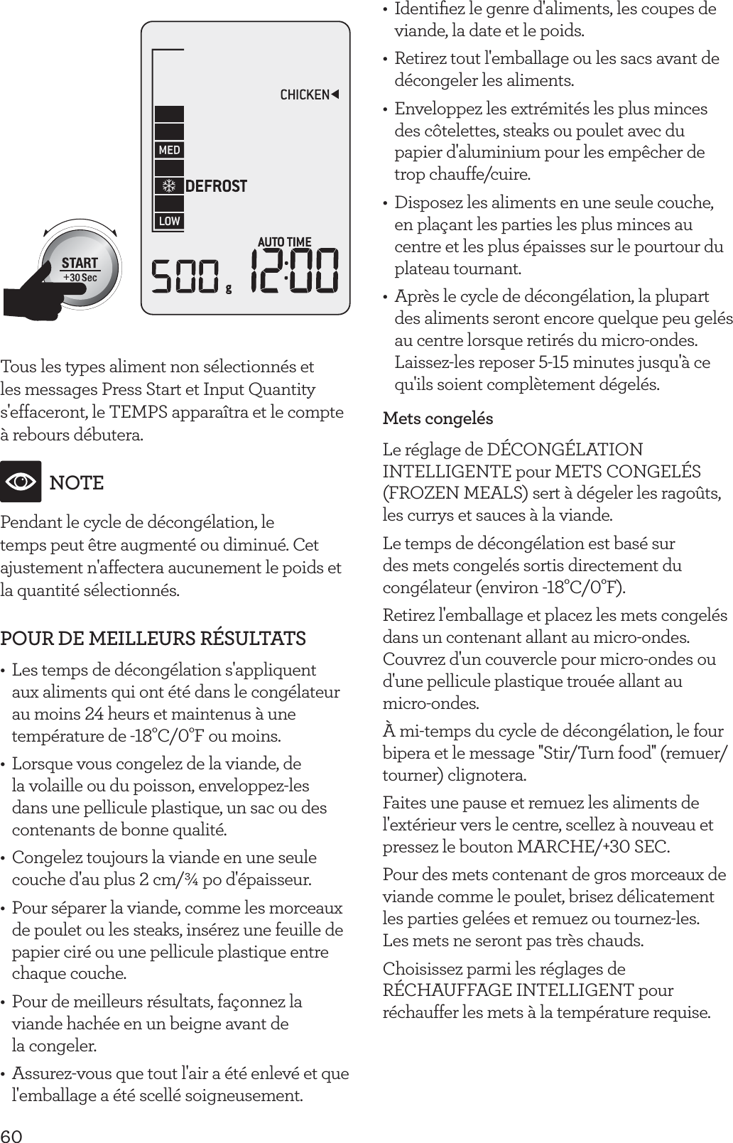 60Tous les types aliment non s&eacute;lectionn&eacute;s et les messages Press Start et Input Quantity s'effaceront, le TEMPS appara&icirc;tra et le compte &agrave; rebours d&eacute;butera.NOTEPendant le cycle de d&eacute;cong&eacute;lation, le temps peut &ecirc;tre augment&eacute; ou diminu&eacute;. Cet ajustement n'affectera aucunement le poids et la quantit&eacute; s&eacute;lectionn&eacute;s.POUR DE MEILLEURS R&Eacute;SULTATS&bull;  Les temps de d&eacute;cong&eacute;lation s'appliquent aux aliments qui ont &eacute;t&eacute; dans le cong&eacute;lateur au moins 24 heurs et maintenus &agrave; une temp&eacute;rature de -18&deg;C/0&deg;F ou moins.&bull;  Lorsque vous congelez de la viande, de la volaille ou du poisson, enveloppez-les dans une pellicule plastique, un sac ou des contenants de bonne qualit&eacute;.&bull;  Congelez toujours la viande en une seule couche d'au plus 2 cm/&frac34; po d'&eacute;paisseur.&bull;  Pour s&eacute;parer la viande, comme les morceaux de poulet ou les steaks, ins&eacute;rez une feuille de papier cir&eacute; ou une pellicule plastique entre chaque couche.&bull;  Pour de meilleurs r&eacute;sultats, fa&ccedil;onnez la viande hach&eacute;e en un beigne avant de  la congeler.&bull;  Assurez-vous que tout l'air a &eacute;t&eacute; enlev&eacute; et que l'emballage a &eacute;t&eacute; scell&eacute; soigneusement.&bull;  Identiﬁez le genre d'aliments, les coupes de viande, la date et le poids.&bull;  Retirez tout l'emballage ou les sacs avant de d&eacute;congeler les aliments.&bull;  Enveloppez les extr&eacute;mit&eacute;s les plus minces des c&ocirc;telettes, steaks ou poulet avec du papier d'aluminium pour les emp&ecirc;cher de trop chauffe/cuire.&bull;  Disposez les aliments en une seule couche, en pla&ccedil;ant les parties les plus minces au centre et les plus &eacute;paisses sur le pourtour du plateau tournant.&bull;  Apr&egrave;s le cycle de d&eacute;cong&eacute;lation, la plupart des aliments seront encore quelque peu gel&eacute;s au centre lorsque retir&eacute;s du micro-ondes. Laissez-les reposer 5-15 minutes jusqu'&agrave; ce qu'ils soient compl&egrave;tement d&eacute;gel&eacute;s.Mets congel&eacute;sLe r&eacute;glage de D&Eacute;CONG&Eacute;LATION INTELLIGENTE pour METS CONGEL&Eacute;S (FROZEN MEALS) sert &agrave; d&eacute;geler les rago&ucirc;ts, les currys et sauces &agrave; la viande.Le temps de d&eacute;cong&eacute;lation est bas&eacute; sur des mets congel&eacute;s sortis directement du cong&eacute;lateur (environ -18&deg;C/0&deg;F).Retirez l'emballage et placez les mets congel&eacute;s dans un contenant allant au micro-ondes. Couvrez d'un couvercle pour micro-ondes ou d'une pellicule plastique trou&eacute;e allant au  micro-ondes.&Agrave; mi-temps du cycle de d&eacute;cong&eacute;lation, le four bipera et le message ''Stir/Turn food'' (remuer/tourner) clignotera.Faites une pause et remuez les aliments de l'ext&eacute;rieur vers le centre, scellez &agrave; nouveau et pressez le bouton MARCHE/+30 SEC.Pour des mets contenant de gros morceaux de viande comme le poulet, brisez d&eacute;licatement les parties gel&eacute;es et remuez ou tournez-les.  Les mets ne seront pas tr&egrave;s chauds.Choisissez parmi les r&eacute;glages de R&Eacute;CHAUFFAGE INTELLIGENT pour r&eacute;chauffer les mets &agrave; la temp&eacute;rature requise.