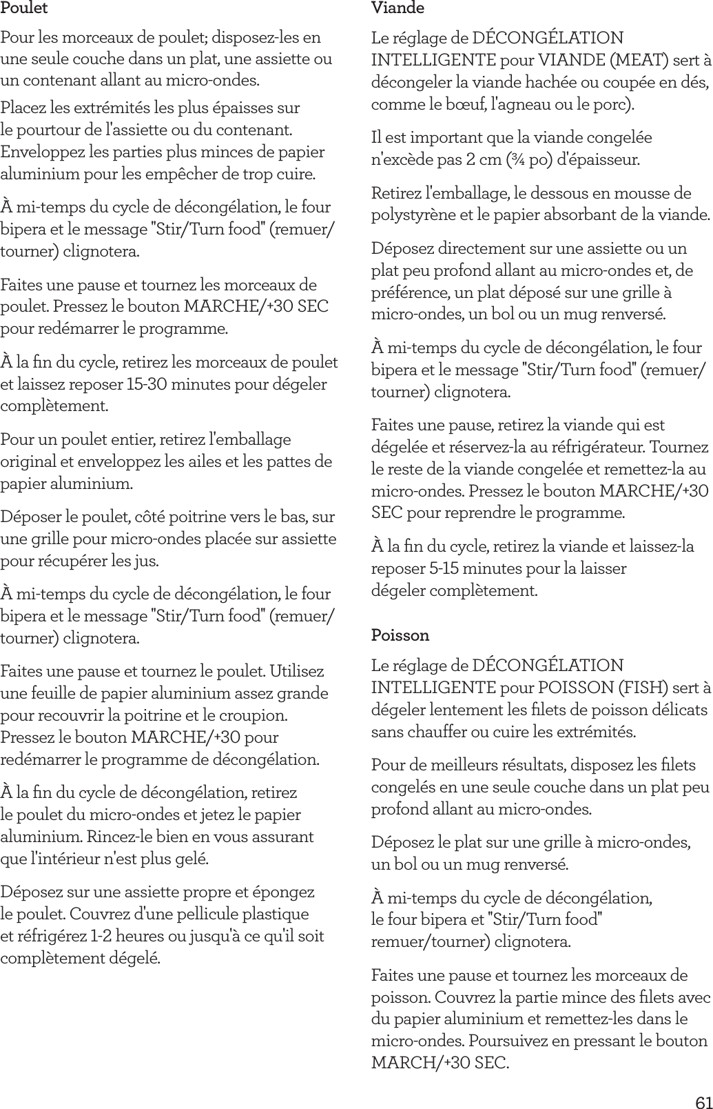 61PouletPour les morceaux de poulet; disposez-les en une seule couche dans un plat, une assiette ou un contenant allant au micro-ondes. Placez les extr&eacute;mit&eacute;s les plus &eacute;paisses sur le pourtour de l'assiette ou du contenant. Enveloppez les parties plus minces de papier aluminium pour les emp&ecirc;cher de trop cuire.&Agrave; mi-temps du cycle de d&eacute;cong&eacute;lation, le four bipera et le message ''Stir/Turn food'' (remuer/tourner) clignotera.Faites une pause et tournez les morceaux de poulet. Pressez le bouton MARCHE/+30 SEC pour red&eacute;marrer le programme.&Agrave; la ﬁn du cycle, retirez les morceaux de poulet et laissez reposer 15-30 minutes pour d&eacute;geler compl&egrave;tement.Pour un poulet entier, retirez l'emballage original et enveloppez les ailes et les pattes de papier aluminium.D&eacute;poser le poulet, c&ocirc;t&eacute; poitrine vers le bas, sur une grille pour micro-ondes plac&eacute;e sur assiette pour r&eacute;cup&eacute;rer les jus.&Agrave; mi-temps du cycle de d&eacute;cong&eacute;lation, le four bipera et le message ''Stir/Turn food'' (remuer/tourner) clignotera.Faites une pause et tournez le poulet. Utilisez une feuille de papier aluminium assez grande pour recouvrir la poitrine et le croupion. Pressez le bouton MARCHE/+30 pour red&eacute;marrer le programme de d&eacute;cong&eacute;lation. &Agrave; la ﬁn du cycle de d&eacute;cong&eacute;lation, retirez le poulet du micro-ondes et jetez le papier aluminium. Rincez-le bien en vous assurant que l'int&eacute;rieur n'est plus gel&eacute;.D&eacute;posez sur une assiette propre et &eacute;pongez le poulet. Couvrez d'une pellicule plastique et r&eacute;frig&eacute;rez 1-2 heures ou jusqu'&agrave; ce qu'il soit compl&egrave;tement d&eacute;gel&eacute;.ViandeLe r&eacute;glage de D&Eacute;CONG&Eacute;LATION INTELLIGENTE pour VIANDE (MEAT) sert &agrave; d&eacute;congeler la viande hach&eacute;e ou coup&eacute;e en d&eacute;s, comme le b&oelig;uf, l'agneau ou le porc).Il est important que la viande congel&eacute;e n'exc&egrave;de pas 2 cm (&frac34; po) d'&eacute;paisseur.Retirez l'emballage, le dessous en mousse de polystyr&egrave;ne et le papier absorbant de la viande.D&eacute;posez directement sur une assiette ou un plat peu profond allant au micro-ondes et, de pr&eacute;f&eacute;rence, un plat d&eacute;pos&eacute; sur une grille &agrave; micro-ondes, un bol ou un mug renvers&eacute;.&Agrave; mi-temps du cycle de d&eacute;cong&eacute;lation, le four bipera et le message ''Stir/Turn food'' (remuer/tourner) clignotera.Faites une pause, retirez la viande qui est d&eacute;gel&eacute;e et r&eacute;servez-la au r&eacute;frig&eacute;rateur. Tournez le reste de la viande congel&eacute;e et remettez-la au micro-ondes. Pressez le bouton MARCHE/+30 SEC pour reprendre le programme.&Agrave; la ﬁn du cycle, retirez la viande et laissez-la reposer 5-15 minutes pour la laisser  d&eacute;geler compl&egrave;tement.PoissonLe r&eacute;glage de D&Eacute;CONG&Eacute;LATION INTELLIGENTE pour POISSON (FISH) sert &agrave; d&eacute;geler lentement les ﬁlets de poisson d&eacute;licats sans chauffer ou cuire les extr&eacute;mit&eacute;s.Pour de meilleurs r&eacute;sultats, disposez les ﬁlets congel&eacute;s en une seule couche dans un plat peu profond allant au micro-ondes.D&eacute;posez le plat sur une grille &agrave; micro-ondes, un bol ou un mug renvers&eacute;.&Agrave; mi-temps du cycle de d&eacute;cong&eacute;lation,  le four bipera et ''Stir/Turn food''  remuer/tourner) clignotera.Faites une pause et tournez les morceaux de poisson. Couvrez la partie mince des ﬁlets avec du papier aluminium et remettez-les dans le micro-ondes. Poursuivez en pressant le bouton MARCH/+30 SEC.
