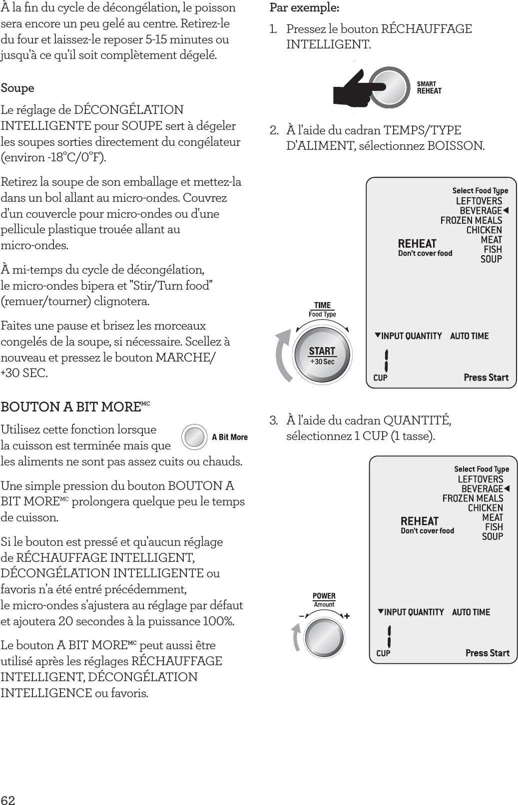 62&Agrave; la ﬁn du cycle de d&eacute;cong&eacute;lation, le poisson sera encore un peu gel&eacute; au centre. Retirez-le du four et laissez-le reposer 5-15 minutes ou jusqu'&agrave; ce qu'il soit compl&egrave;tement d&eacute;gel&eacute;.SoupeLe r&eacute;glage de D&Eacute;CONG&Eacute;LATION INTELLIGENTE pour SOUPE sert &agrave; d&eacute;geler les soupes sorties directement du cong&eacute;lateur (environ -18&deg;C/0&deg;F).Retirez la soupe de son emballage et mettez-la dans un bol allant au micro-ondes. Couvrez d'un couvercle pour micro-ondes ou d'une pellicule plastique trou&eacute;e allant au  micro-ondes.&Agrave; mi-temps du cycle de d&eacute;cong&eacute;lation, le micro-ondes bipera et ''Stir/Turn food'' (remuer/tourner) clignotera.Faites une pause et brisez les morceaux congel&eacute;s de la soupe, si n&eacute;cessaire. Scellez &agrave; nouveau et pressez le bouton MARCHE/ +30 SEC.BOUTON A BIT MOREMCUtilisez cette fonction lorsque  la cuisson est termin&eacute;e mais que  les aliments ne sont pas assez cuits ou chauds. Une simple pression du bouton BOUTON A BIT MOREMC prolongera quelque peu le temps de cuisson.Si le bouton est press&eacute; et qu'aucun r&eacute;glage de R&Eacute;CHAUFFAGE INTELLIGENT, D&Eacute;CONG&Eacute;LATION INTELLIGENTE ou favoris n'a &eacute;t&eacute; entr&eacute; pr&eacute;c&eacute;demment, le micro-ondes s'ajustera au r&eacute;glage par d&eacute;faut et ajoutera 20 secondes &agrave; la puissance 100%.Le bouton A BIT MOREMC peut aussi &ecirc;tre utilis&eacute; apr&egrave;s les r&eacute;glages R&Eacute;CHAUFFAGE INTELLIGENT, D&Eacute;CONG&Eacute;LATION INTELLIGENCE ou favoris.Par exemple:1.  Pressez le bouton R&Eacute;CHAUFFAGE INTELLIGENT.2.   &Agrave; l'aide du cadran TEMPS/TYPE D'ALIMENT, s&eacute;lectionnez BOISSON.3.  &Agrave; l'aide du cadran QUANTIT&Eacute;, s&eacute;lectionnez 1 CUP (1 tasse).