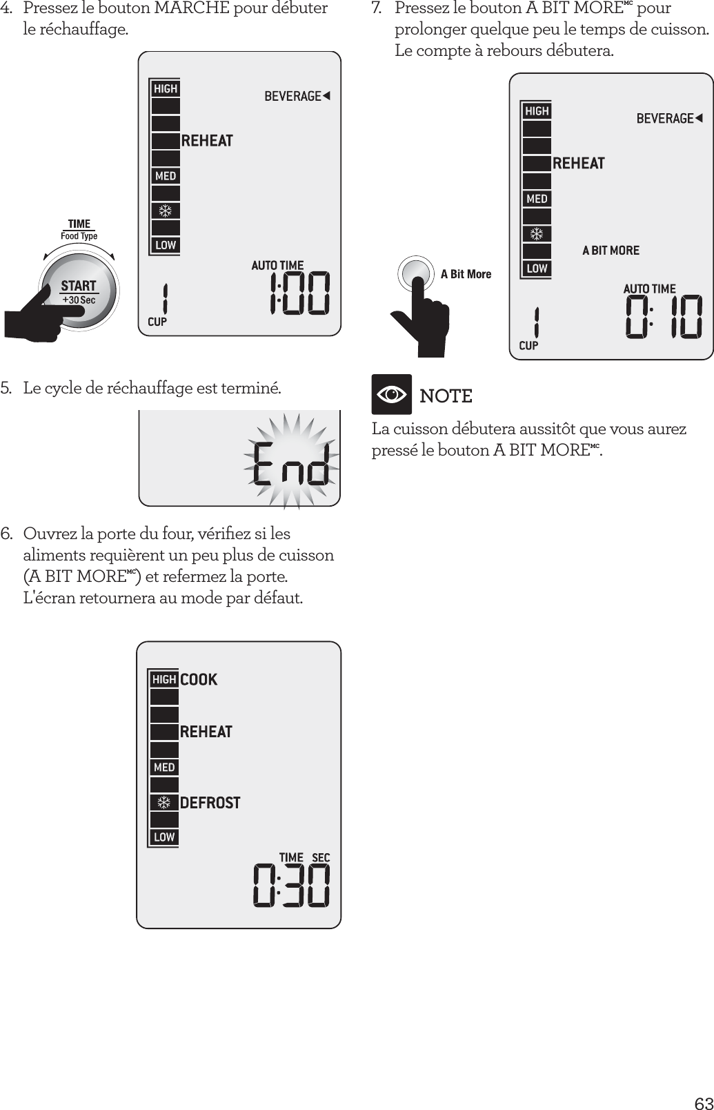 634.  Pressez le bouton MARCHE pour d&eacute;buter le r&eacute;chauffage.5.  Le cycle de r&eacute;chauffage est termin&eacute;.6.  Ouvrez la porte du four, v&eacute;riﬁez si les aliments requi&egrave;rent un peu plus de cuisson (A BIT MOREMC) et refermez la porte. L'&eacute;cran retournera au mode par d&eacute;faut.7.  Pressez le bouton A BIT MOREMC pour prolonger quelque peu le temps de cuisson. Le compte &agrave; rebours d&eacute;butera.NOTELa cuisson d&eacute;butera aussit&ocirc;t que vous aurez press&eacute; le bouton A BIT MOREMC.