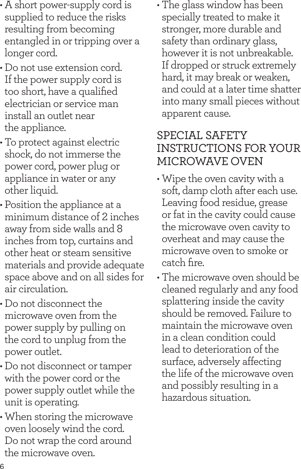 6&bull; A short power-supply cord is supplied to reduce the risks resulting from becoming entangled in or tripping over a longer cord.&bull; Do not use extension cord. If the power supply cord is too short, have a qualiﬁed electrician or service man install an outlet near  the appliance.&bull; To protect against electric shock, do not immerse the power cord, power plug or appliance in water or any  other liquid. &bull; Position the appliance at a minimum distance of 2 inches away from side walls and 8 inches from top, curtains and other heat or steam sensitive materials and provide adequate space above and on all sides for air circulation.&bull; Do not disconnect the microwave oven from the power supply by pulling on  the cord to unplug from the power outlet.&bull; Do not disconnect or tamper with the power cord or the power supply outlet while the unit is operating.&bull; When storing the microwave oven loosely wind the cord.  Do not wrap the cord around the microwave oven.&bull; The glass window has been specially treated to make it stronger, more durable and safety than ordinary glass, however it is not unbreakable. If dropped or struck extremely hard, it may break or weaken, and could at a later time shatter into many small pieces without apparent cause.SPECIAL SAFETY INSTRUCTIONS FOR YOUR MICROWAVE OVEN&bull; Wipe the oven cavity with a soft, damp cloth after each use. Leaving food residue, grease or fat in the cavity could cause the microwave oven cavity to overheat and may cause the microwave oven to smoke or catch ﬁre.&bull; The microwave oven should be cleaned regularly and any food splattering inside the cavity should be removed. Failure to maintain the microwave oven in a clean condition could lead to deterioration of the surface, adversely affecting the life of the microwave oven and possibly resulting in a hazardous situation.