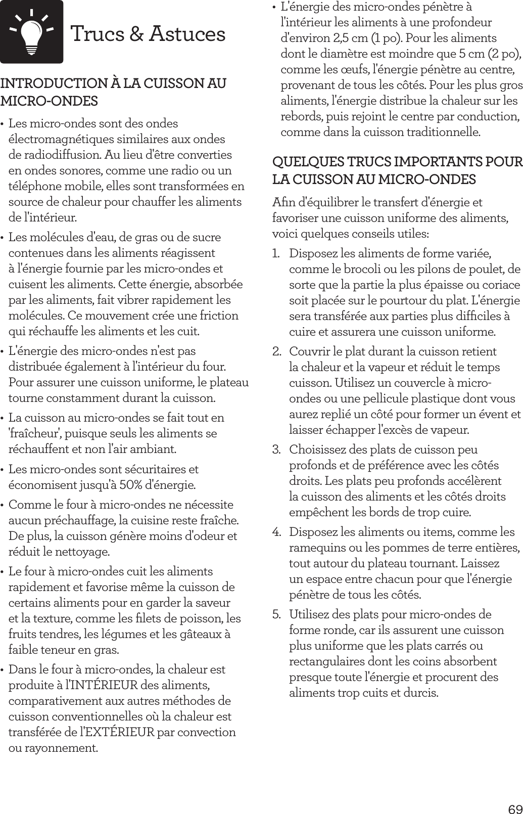 69Trucs &amp; AstucesINTRODUCTION &Agrave; LA CUISSON AU MICRO-ONDES  &bull;  Les micro-ondes sont des ondes &eacute;lectromagn&eacute;tiques similaires aux ondes de radiodiffusion. Au lieu d'&ecirc;tre converties en ondes sonores, comme une radio ou un t&eacute;l&eacute;phone mobile, elles sont transform&eacute;es en source de chaleur pour chauffer les aliments de l'int&eacute;rieur.&bull;  Les mol&eacute;cules d'eau, de gras ou de sucre contenues dans les aliments r&eacute;agissent &agrave; l'&eacute;nergie fournie par les micro-ondes et cuisent les aliments. Cette &eacute;nergie, absorb&eacute;e par les aliments, fait vibrer rapidement les mol&eacute;cules. Ce mouvement cr&eacute;e une friction qui r&eacute;chauffe les aliments et les cuit.&bull;  L'&eacute;nergie des micro-ondes n'est pas distribu&eacute;e &eacute;galement &agrave; l'int&eacute;rieur du four. Pour assurer une cuisson uniforme, le plateau tourne constamment durant la cuisson.&bull;  La cuisson au micro-ondes se fait tout en 'fra&icirc;cheur', puisque seuls les aliments se r&eacute;chauffent et non l'air ambiant.&bull;  Les micro-ondes sont s&eacute;curitaires et &eacute;conomisent jusqu'&agrave; 50% d'&eacute;nergie. &bull;  Comme le four &agrave; micro-ondes ne n&eacute;cessite aucun pr&eacute;chauffage, la cuisine reste fra&icirc;che. De plus, la cuisson g&eacute;n&egrave;re moins d'odeur et r&eacute;duit le nettoyage.&bull;  Le four &agrave; micro-ondes cuit les aliments rapidement et favorise m&ecirc;me la cuisson de certains aliments pour en garder la saveur et la texture, comme les ﬁlets de poisson, les fruits tendres, les l&eacute;gumes et les g&acirc;teaux &agrave; faible teneur en gras.&bull;  Dans le four &agrave; micro-ondes, la chaleur est produite &agrave; l'INT&Eacute;RIEUR des aliments, comparativement aux autres m&eacute;thodes de cuisson conventionnelles o&ugrave; la chaleur est transf&eacute;r&eacute;e de l'EXT&Eacute;RIEUR par convection ou rayonnement.&bull;  L'&eacute;nergie des micro-ondes p&eacute;n&egrave;tre &agrave; l'int&eacute;rieur les aliments &agrave; une profondeur d'environ 2,5 cm (1 po). Pour les aliments dont le diam&egrave;tre est moindre que 5 cm (2 po), comme les &oelig;ufs, l'&eacute;nergie p&eacute;n&egrave;tre au centre, provenant de tous les c&ocirc;t&eacute;s. Pour les plus gros aliments, l'&eacute;nergie distribue la chaleur sur les rebords, puis rejoint le centre par conduction, comme dans la cuisson traditionnelle.QUELQUES TRUCS IMPORTANTS POUR LA CUISSON AU MICRO-ONDESAﬁn d'&eacute;quilibrer le transfert d'&eacute;nergie et favoriser une cuisson uniforme des aliments, voici quelques conseils utiles:1.  Disposez les aliments de forme vari&eacute;e, comme le brocoli ou les pilons de poulet, de sorte que la partie la plus &eacute;paisse ou coriace soit plac&eacute;e sur le pourtour du plat. L'&eacute;nergie sera transf&eacute;r&eacute;e aux parties plus difﬁciles &agrave; cuire et assurera une cuisson uniforme.2.  Couvrir le plat durant la cuisson retient la chaleur et la vapeur et r&eacute;duit le temps cuisson. Utilisez un couvercle &agrave; micro-ondes ou une pellicule plastique dont vous aurez repli&eacute; un c&ocirc;t&eacute; pour former un &eacute;vent et laisser &eacute;chapper l'exc&egrave;s de vapeur.3.  Choisissez des plats de cuisson peu profonds et de pr&eacute;f&eacute;rence avec les c&ocirc;t&eacute;s droits. Les plats peu profonds acc&eacute;l&egrave;rent la cuisson des aliments et les c&ocirc;t&eacute;s droits emp&ecirc;chent les bords de trop cuire.4.  Disposez les aliments ou items, comme les ramequins ou les pommes de terre enti&egrave;res, tout autour du plateau tournant. Laissez un espace entre chacun pour que l'&eacute;nergie p&eacute;n&egrave;tre de tous les c&ocirc;t&eacute;s.5.  Utilisez des plats pour micro-ondes de forme ronde, car ils assurent une cuisson plus uniforme que les plats carr&eacute;s ou rectangulaires dont les coins absorbent presque toute l'&eacute;nergie et procurent des aliments trop cuits et durcis.