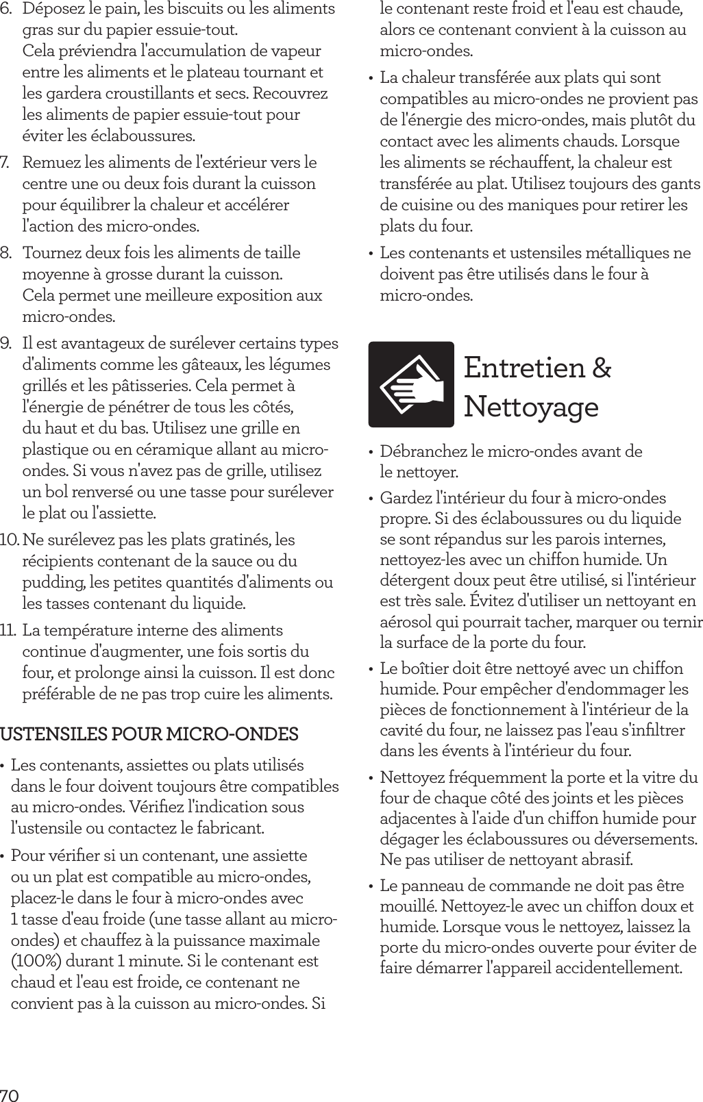 706.  D&eacute;posez le pain, les biscuits ou les aliments gras sur du papier essuie-tout.  Cela pr&eacute;viendra l'accumulation de vapeur entre les aliments et le plateau tournant et les gardera croustillants et secs. Recouvrez les aliments de papier essuie-tout pour &eacute;viter les &eacute;claboussures.7.  Remuez les aliments de l'ext&eacute;rieur vers le centre une ou deux fois durant la cuisson pour &eacute;quilibrer la chaleur et acc&eacute;l&eacute;rer l'action des micro-ondes.8.  Tournez deux fois les aliments de taille moyenne &agrave; grosse durant la cuisson.  Cela permet une meilleure exposition aux  micro-ondes.9.  Il est avantageux de sur&eacute;lever certains types d'aliments comme les g&acirc;teaux, les l&eacute;gumes grill&eacute;s et les p&acirc;tisseries. Cela permet &agrave; l'&eacute;nergie de p&eacute;n&eacute;trer de tous les c&ocirc;t&eacute;s, du haut et du bas. Utilisez une grille en plastique ou en c&eacute;ramique allant au micro-ondes. Si vous n'avez pas de grille, utilisez un bol renvers&eacute; ou une tasse pour sur&eacute;lever le plat ou l'assiette.10. Ne sur&eacute;levez pas les plats gratin&eacute;s, les r&eacute;cipients contenant de la sauce ou du pudding, les petites quantit&eacute;s d'aliments ou les tasses contenant du liquide.11. La temp&eacute;rature interne des aliments continue d'augmenter, une fois sortis du four, et prolonge ainsi la cuisson. Il est donc pr&eacute;f&eacute;rable de ne pas trop cuire les aliments.USTENSILES POUR MICRO-ONDES&bull;  Les contenants, assiettes ou plats utilis&eacute;s dans le four doivent toujours &ecirc;tre compatibles au micro-ondes. V&eacute;riﬁez l'indication sous l'ustensile ou contactez le fabricant.&bull;  Pour v&eacute;riﬁer si un contenant, une assiette ou un plat est compatible au micro-ondes, placez-le dans le four &agrave; micro-ondes avec  1 tasse d'eau froide (une tasse allant au micro-ondes) et chauffez &agrave; la puissance maximale (100%) durant 1 minute. Si le contenant est chaud et l'eau est froide, ce contenant ne convient pas &agrave; la cuisson au micro-ondes. Si le contenant reste froid et l'eau est chaude, alors ce contenant convient &agrave; la cuisson au micro-ondes.&bull;  La chaleur transf&eacute;r&eacute;e aux plats qui sont compatibles au micro-ondes ne provient pas de l'&eacute;nergie des micro-ondes, mais plut&ocirc;t du contact avec les aliments chauds. Lorsque les aliments se r&eacute;chauffent, la chaleur est transf&eacute;r&eacute;e au plat. Utilisez toujours des gants de cuisine ou des maniques pour retirer les plats du four.&bull;  Les contenants et ustensiles m&eacute;talliques ne doivent pas &ecirc;tre utilis&eacute;s dans le four &agrave;  micro-ondes. Entretien &amp; Nettoyage&bull;  D&eacute;branchez le micro-ondes avant de  le nettoyer.&bull;  Gardez l'int&eacute;rieur du four &agrave; micro-ondes propre. Si des &eacute;claboussures ou du liquide se sont r&eacute;pandus sur les parois internes, nettoyez-les avec un chiffon humide. Un d&eacute;tergent doux peut &ecirc;tre utilis&eacute;, si l'int&eacute;rieur est tr&egrave;s sale. &Eacute;vitez d'utiliser un nettoyant en a&eacute;rosol qui pourrait tacher, marquer ou ternir la surface de la porte du four.&bull;  Le bo&icirc;tier doit &ecirc;tre nettoy&eacute; avec un chiffon humide. Pour emp&ecirc;cher d'endommager les pi&egrave;ces de fonctionnement &agrave; l'int&eacute;rieur de la cavit&eacute; du four, ne laissez pas l'eau s'inﬁltrer dans les &eacute;vents &agrave; l'int&eacute;rieur du four.&bull;  Nettoyez fr&eacute;quemment la porte et la vitre du four de chaque c&ocirc;t&eacute; des joints et les pi&egrave;ces adjacentes &agrave; l'aide d'un chiffon humide pour d&eacute;gager les &eacute;claboussures ou d&eacute;versements. Ne pas utiliser de nettoyant abrasif.&bull;  Le panneau de commande ne doit pas &ecirc;tre mouill&eacute;. Nettoyez-le avec un chiffon doux et humide. Lorsque vous le nettoyez, laissez la porte du micro-ondes ouverte pour &eacute;viter de faire d&eacute;marrer l'appareil accidentellement.