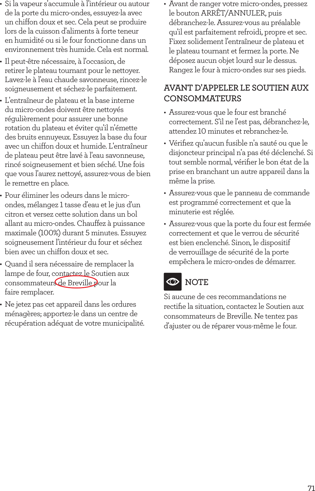 71&bull;  Si la vapeur s'accumule &agrave; l'int&eacute;rieur ou autour de la porte du micro-ondes, essuyez-la avec un chiffon doux et sec. Cela peut se produire lors de la cuisson d'aliments &agrave; forte teneur en humidit&eacute; ou si le four fonctionne dans un environnement tr&egrave;s humide. Cela est normal.&bull;  Il peut-&ecirc;tre n&eacute;cessaire, &agrave; l'occasion, de retirer le plateau tournant pour le nettoyer. Lavez-le &agrave; l'eau chaude savonneuse, rincez-le soigneusement et s&eacute;chez-le parfaitement.&bull;  L'entra&icirc;neur de plateau et la base interne du micro-ondes doivent &ecirc;tre nettoy&eacute;s r&eacute;guli&egrave;rement pour assurer une bonne rotation du plateau et &eacute;viter qu'il n'&eacute;mette des bruits ennuyeux. Essuyez la base du four avec un chiffon doux et humide. L'entra&icirc;neur de plateau peut &ecirc;tre lav&eacute; &agrave; l'eau savonneuse, rinc&eacute; soigneusement et bien s&eacute;ch&eacute;. Une fois que vous l'aurez nettoy&eacute;, assurez-vous de bien le remettre en place.&bull;  Pour &eacute;liminer les odeurs dans le micro-ondes, m&eacute;langez 1 tasse d'eau et le jus d'un citron et versez cette solution dans un bol allant au micro-ondes. Chauffez &agrave; puissance maximale (100%) durant 5 minutes. Essuyez soigneusement l'int&eacute;rieur du four et s&eacute;chez bien avec un chiffon doux et sec.&bull;  Quand il sera n&eacute;cessaire de remplacer la lampe de four, contactez le Soutien aux consommateurs de Breville pour la  faire remplacer.&bull;  Ne jetez pas cet appareil dans les ordures m&eacute;nag&egrave;res; apportez-le dans un centre de r&eacute;cup&eacute;ration ad&eacute;quat de votre municipalit&eacute;.&bull;  Avant de ranger votre micro-ondes, pressez le bouton ARR&Ecirc;T/ANNULER, puis d&eacute;branchez-le. Assurez-vous au pr&eacute;alable qu'il est parfaitement refroidi, propre et sec. Fixez solidement l'entra&icirc;neur de plateau et le plateau tournant et fermez la porte. Ne d&eacute;posez aucun objet lourd sur le dessus. Rangez le four &agrave; micro-ondes sur ses pieds.AVANT D'APPELER LE SOUTIEN AUX CONSOMMATEURS&bull;  Assurez-vous que le four est branch&eacute; correctement. S'il ne l'est pas, d&eacute;branchez-le, attendez 10 minutes et rebranchez-le.&bull;  V&eacute;riﬁez qu'aucun fusible n'a saut&eacute; ou que le disjoncteur principal n'a pas &eacute;t&eacute; d&eacute;clench&eacute;. Si tout semble normal, v&eacute;riﬁer le bon &eacute;tat de la prise en branchant un autre appareil dans la m&ecirc;me la prise.&bull;  Assurez-vous que le panneau de commande est programm&eacute; correctement et que la minuterie est r&eacute;gl&eacute;e.&bull;  Assurez-vous que la porte du four est ferm&eacute;e correctement et que le verrou de s&eacute;curit&eacute; est bien enclench&eacute;. Sinon, le dispositif de verrouillage de s&eacute;curit&eacute; de la porte emp&ecirc;chera le micro-ondes de d&eacute;marrer.NOTESi aucune de ces recommandations ne rectiﬁe la situation, contactez le Soutien aux consommateurs de Breville. Ne tentez pas d'ajuster ou de r&eacute;parer vous-m&ecirc;me le four.