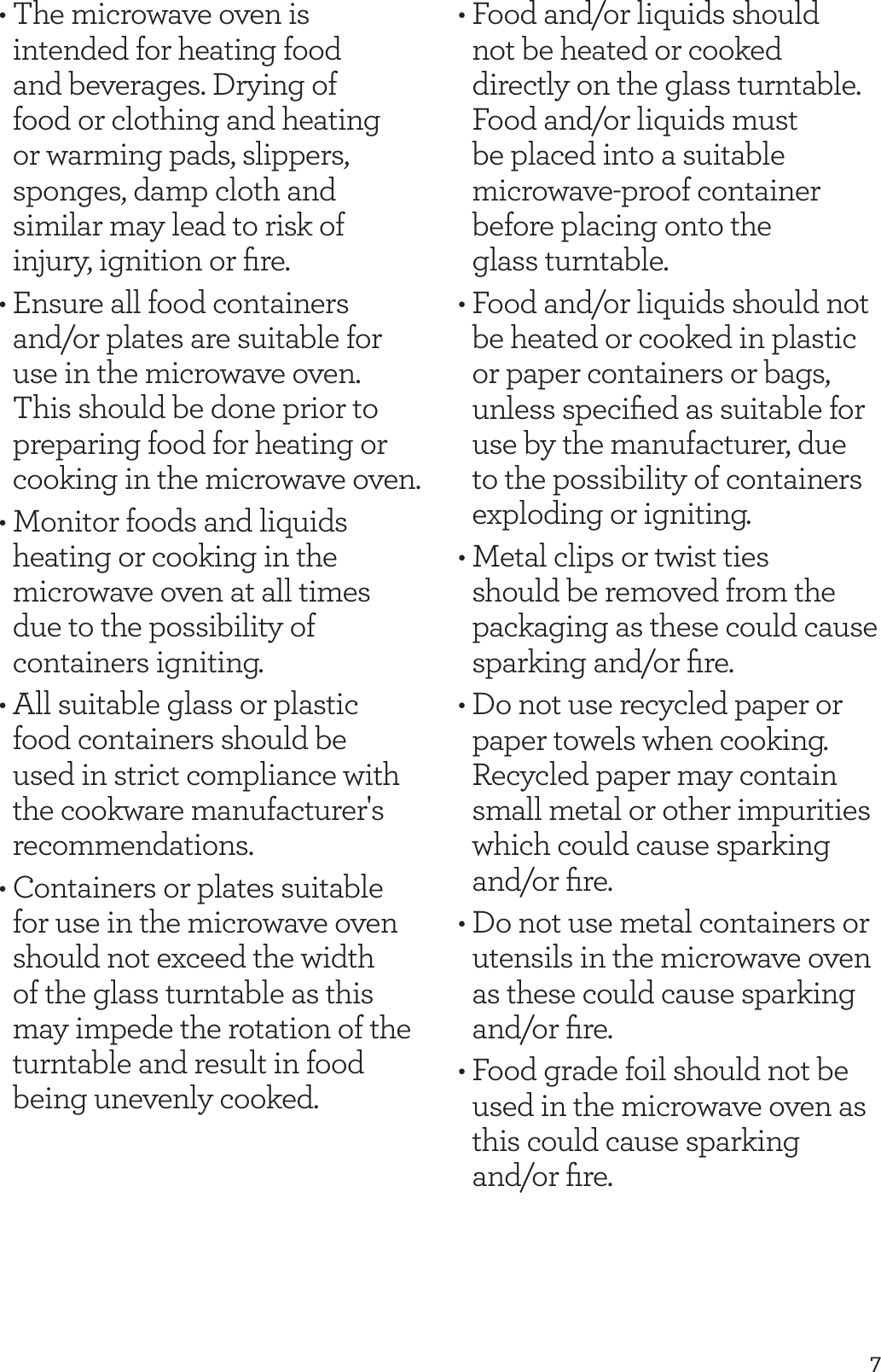 7&bull; The microwave oven is intended for heating food and beverages. Drying of food or clothing and heating or warming pads, slippers, sponges, damp cloth and similar may lead to risk of injury, ignition or ﬁre.&bull; Ensure all food containers and/or plates are suitable for use in the microwave oven. This should be done prior to preparing food for heating or cooking in the microwave oven. &bull; Monitor foods and liquids heating or cooking in the microwave oven at all times due to the possibility of containers igniting.&bull; All suitable glass or plastic food containers should be used in strict compliance with the cookware manufacturer's recommendations.&bull; Containers or plates suitable for use in the microwave oven should not exceed the width of the glass turntable as this may impede the rotation of the turntable and result in food being unevenly cooked.&bull; Food and/or liquids should  not be heated or cooked directly on the glass turntable.  Food and/or liquids must be placed into a suitable microwave-proof container before placing onto the  glass turntable.&bull; Food and/or liquids should not be heated or cooked in plastic or paper containers or bags, unless speciﬁed as suitable for use by the manufacturer, due to the possibility of containers exploding or igniting.&bull; Metal clips or twist ties should be removed from the packaging as these could cause sparking and/or ﬁre.&bull; Do not use recycled paper or paper towels when cooking. Recycled paper may contain small metal or other impurities which could cause sparking and/or ﬁre.&bull; Do not use metal containers or utensils in the microwave oven as these could cause sparking and/or ﬁre.&bull; Food grade foil should not be used in the microwave oven as this could cause sparking and/or ﬁre.