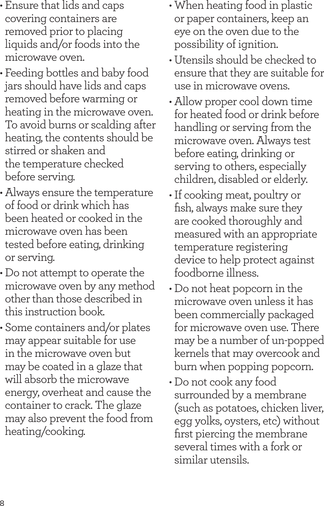 8&bull; Ensure that lids and caps covering containers are removed prior to placing liquids and/or foods into the microwave oven.&bull; Feeding bottles and baby food jars should have lids and caps removed before warming or heating in the microwave oven. To avoid burns or scalding after heating, the contents should be stirred or shaken and  the temperature checked  before serving.&bull; Always ensure the temperature of food or drink which has been heated or cooked in the microwave oven has been tested before eating, drinking or serving.&bull; Do not attempt to operate the microwave oven by any method other than those described in this instruction book.&bull; Some containers and/or plates may appear suitable for use in the microwave oven but may be coated in a glaze that will absorb the microwave energy, overheat and cause the container to crack. The glaze may also prevent the food from heating/cooking.&bull; When heating food in plastic or paper containers, keep an eye on the oven due to the possibility of ignition.&bull; Utensils should be checked to ensure that they are suitable for use in microwave ovens.&bull; Allow proper cool down time for heated food or drink before handling or serving from the microwave oven. Always test before eating, drinking or serving to others, especially children, disabled or elderly.&bull; If cooking meat, poultry or ﬁsh, always make sure they are cooked thoroughly and measured with an appropriate temperature registering device to help protect against foodborne illness.&bull; Do not heat popcorn in the microwave oven unless it has been commercially packaged for microwave oven use. There may be a number of un-popped kernels that may overcook and burn when popping popcorn.&bull; Do not cook any food surrounded by a membrane (such as potatoes, chicken liver, egg yolks, oysters, etc) without ﬁrst piercing the membrane several times with a fork or similar utensils.
