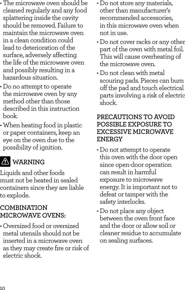 10&bull;  The microwave oven should be cleaned regularly and any food splattering inside the cavity should be removed. Failure to maintain the microwave oven in a clean condition could lead to deterioration of the surface, adversely affecting the life of the microwave oven and possibly resulting in a hazardous situation.&bull;  Do no attempt to operate the microwave oven by any method other than those described in this instruction book.&bull;  When heating food in plastic or paper containers, keep an eye on the oven due to the possibility of ignition.WARNINGLiquids and other foods must not be heated in sealed containers since they are liable  to explode.COMBINATION  MICROWAVE OVENS:&bull; Oversized food or oversized metal utensils should not be inserted in a microwave oven as they may create ﬁre or risk of electric shock.&bull;  Do not store any materials, other than manufacturer&rsquo;s recommended accessories,  in this microwave oven when not in use.&bull;  Do not cover racks or any other part of the oven with metal foil. This will cause overheating of the microwave oven.&bull;  Do not clean with metal scouring pads. Pieces can burn off the pad and touch electrical parts involving a risk of electric shock.PRECAUTIONS TO AVOID POSSIBLE EXPOSURE TO EXCESSIVE MICROWAVE ENERGY&bull; Do not attempt to operate  this oven with the door open since open-door operation  can result in harmful  exposure to microwave  energy. It is important not to defeat or tamper with the  safety interlocks.&bull; Do not place any object between the oven front face and the door or allow soil or cleaner residue to accumulate on sealing surfaces. 