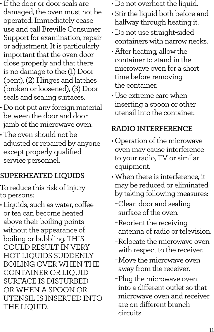 11&bull; If the door or door seals are damaged, the oven must not be operated. Immediately cease use and call Breville Consumer Support for examination, repair or adjustment. It is particularly important that the oven door close properly and that there is no damage to the: (1) Door (bent), (2) Hinges and latches (broken or loosened), (3) Door seals and sealing surfaces. &bull; Do not put any foreign material  between the door and door jamb of the microwave oven.&bull; The oven should not be adjusted or repaired by anyone except properly qualiﬁed service personnel.SUPERHEATED LIQUIDSTo reduce this risk of injury  to persons:&bull; Liquids, such as water, coffee or tea can become heated above their boiling points without the appearance of boiling or bubbling. THIS COULD RESULT IN VERY HOT LIQUIDS SUDDENLY BOILING OVER WHEN THE CONTAINER OR LIQUID SURFACE IS DISTURBED OR WHEN A SPOON OR UTENSIL IS INSERTED INTO  THE LIQUID. &bull; Do not overheat the liquid.&bull; Stir the liquid both before and halfway through heating it. &bull; Do not use straight-sided containers with narrow necks.&bull; After heating, allow the container to stand in the microwave oven for a short time before removing  the container. &bull; Use extreme care when inserting a spoon or other utensil into the container. RADIO INTERFERENCE &bull; Operation of the microwave oven may cause interference to your radio, TV or similar equipment.&bull;  When there is interference, it may be reduced or eliminated by taking following measures: &minus;Clean door and sealing surface of the oven. &minus;Reorient the receiving antenna of radio or television. &minus;Relocate the microwave oven with respect to the receiver. &minus;Move the microwave oven away from the receiver. &minus;Plug the microwave oven into a different outlet so that microwave oven and receiver are on different branch circuits.