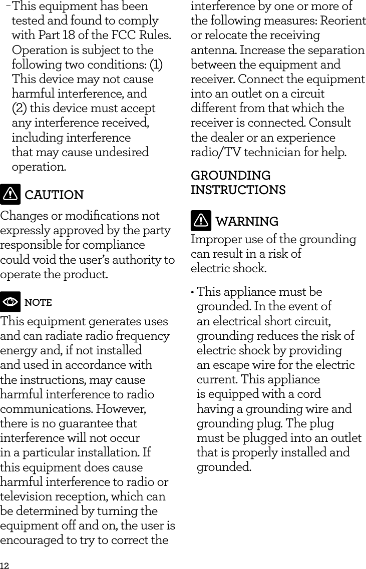 12 &minus;This equipment has been tested and found to comply with Part 18 of the FCC Rules. Operation is subject to the following two conditions: (1) This device may not cause harmful interference, and (2) this device must accept any interference received, including interference that may cause undesired operation.CAUTIONChanges or modiﬁcations not expressly approved by the party responsible for compliance could void the user&rsquo;s authority to operate the product.NOTEThis equipment generates uses and can radiate radio frequency energy and, if not installed and used in accordance with the instructions, may cause harmful interference to radio communications. However, there is no guarantee that interference will not occur in a particular installation. If this equipment does cause harmful interference to radio or television reception, which can be determined by turning the equipment off and on, the user is encouraged to try to correct the interference by one or more of the following measures: Reorient or relocate the receiving antenna. Increase the separation between the equipment and receiver. Connect the equipment into an outlet on a circuit different from that which the receiver is connected. Consult the dealer or an experience radio/TV technician for help.GROUNDING INSTRUCTIONSWARNINGImproper use of the grounding can result in a risk of  electric shock.&bull; This appliance must be grounded. In the event of an electrical short circuit, grounding reduces the risk of electric shock by providing an escape wire for the electric current. This appliance is equipped with a cord having a grounding wire and grounding plug. The plug must be plugged into an outlet that is properly installed and grounded.