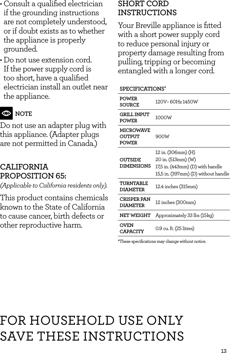 13FOR HOUSEHOLD USE ONLYSAVE THESE INSTRUCTIONS&bull; Consult a qualiﬁed electrician if the grounding instructions are not completely understood, or if doubt exists as to whether the appliance is properly grounded.&bull; Do not use extension cord. If the power supply cord is too short, have a qualiﬁed electrician install an outlet near  the appliance.NOTEDo not use an adapter plug with this appliance. (Adapter plugs are not permitted in Canada.)CALIFORNIA  PROPOSITION 65:(Applicable to California residents only).This product contains chemicals known to the State of California to cause cancer, birth defects or other reproductive harm.SHORT CORD INSTRUCTIONSYour Breville appliance is ﬁtted with a short power supply cord to reduce personal injury or property damage resulting from pulling, tripping or becoming entangled with a longer cord. SPECIFICATIONS*POWER SOURCE 120V~ 60Hz 1450WGRILL INPUT POWER 1000WMICROWAVE OUTPUT POWER900WOUTSIDE DIMENSIONS12 in. (306mm) (H)20 in. (513mm) (W)17,5 in. (443mm) (D) with handle15,5 in. (397mm) (D) without handleTURNTABLE DIAMETER 12.4 inches (315mm)CRISPER PAN DIAMETER 12 inches (300mm)NET WEIGHT Approximately 33 lbs (15 kg)OVEN CAPACITY 0.9 cu. ft. (25 litres)*These speciﬁcations may change without notice.
