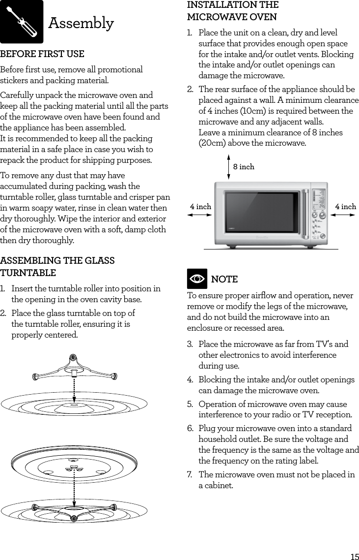 15AssemblyBEFORE FIRST USEBefore first use, remove all promotional stickers and packing material.  Carefully unpack the microwave oven and keep all the packing material until all the parts of the microwave oven have been found and the appliance has been assembled.  It is recommended to keep all the packing material in a safe place in case you wish to repack the product for shipping purposes. To remove any dust that may have accumulated during packing, wash the turntable roller, glass turntable and crisper pan in warm soapy water, rinse in clean water then dry thoroughly. Wipe the interior and exterior of the microwave oven with a soft, damp cloth then dry thoroughly.ASSEMBLING THE GLASS TURNTABLE1.  Insert the turntable roller into position in the opening in the oven cavity base.2.  Place the glass turntable on top of  the turntable roller, ensuring it is  properly centered.INSTALLATION THE  MICROWAVE OVEN1.  Place the unit on a clean, dry and level surface that provides enough open space for the intake and/or outlet vents. Blocking the intake and/or outlet openings can damage the microwave.2.  The rear surface of the appliance should be placed against a wall. A minimum clearance of 4 inches (10cm) is required between the microwave and any adjacent walls.  Leave a minimum clearance of 8 inches (20cm) above the microwave.8 inch4 inch4 inchNOTETo ensure proper airﬂow and operation, never remove or modify the legs of the microwave, and do not build the microwave into an enclosure or recessed area.3.  Place the microwave as far from TV's and other electronics to avoid interference during use. 4.  Blocking the intake and/or outlet openings can damage the microwave oven.5.  Operation of microwave oven may cause interference to your radio or TV reception.6.  Plug your microwave oven into a standard household outlet. Be sure the voltage and the frequency is the same as the voltage and the frequency on the rating label.7.  The microwave oven must not be placed in a cabinet.