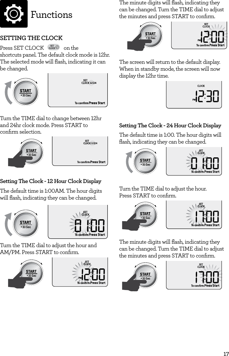 17FunctionsSETTING THE CLOCKPress SET CLOCK FAVORITEBaked PotatoPizzaGrilled CheesePopcornBaconFrozen SnacksMelt ChocolateSoften ButterBeverageon the  shortcuts panel. The default clock mode is 12hr. The selected mode will ﬂash, indicating it can be changed.AmountPOWERFood TypeTIMEA Bit More TimerSMARTDEFROSTSMARTREHEATSMARTCOOK  GRILLTurn the TIME dial to change between 12hr and 24hr clock mode. Press START to  conﬁrm selection.AmountPOWERFood TypeTIMEA Bit More TimerSMARTDEFROSTSMARTREHEATSMARTCOOK  GRILLSetting The Clock - 12 Hour Clock DisplayThe default time is 1:00AM. The hour digits will ﬂash, indicating they can be changed.  AmountPOWERFood TypeTIMEA Bit More TimerSMARTDEFROSTSMARTREHEATSMARTCOOK  GRILLTurn the TIME dial to adjust the hour and  AM/PM. Press START to conﬁrm.AmountPOWERFood TypeTIMEA Bit More TimerSMARTDEFROSTSMARTREHEATSMARTCOOK  GRILLThe minute digits will ﬂash, indicating they can be changed. Turn the TIME dial to adjust the minutes and press START to conﬁrm.AmountPOWERFood TypeTIMEA Bit More TimerSMARTDEFROSTSMARTREHEATSMARTCOOK  GRILLThe screen will return to the default display. When in standby mode, the screen will now display the 12hr time.AmountPOWERFood TypeTIMEA Bit More TimerSMARTDEFROSTSMARTREHEATSMARTCOOK  GRILLSetting The Clock - 24 Hour Clock DisplayThe default time is 1:00. The hour digits will ﬂash, indicating they can be changed.AmountPOWERFood TypeTIMEA Bit More TimerSMARTDEFROSTSMARTREHEATSMARTCOOK  GRILLTurn the TIME dial to adjust the hour.  Press START to conﬁrm.AmountPOWERFood TypeTIMEA Bit More TimerSMARTDEFROSTSMARTREHEATSMARTCOOK  GRILLThe minute digits will ﬂash, indicating they can be changed. Turn the TIME dial to adjust the minutes and press START to conﬁrm.AmountPOWERFood TypeTIMEA Bit More TimerSMARTDEFROSTSMARTREHEATSMARTCOOK  GRILL