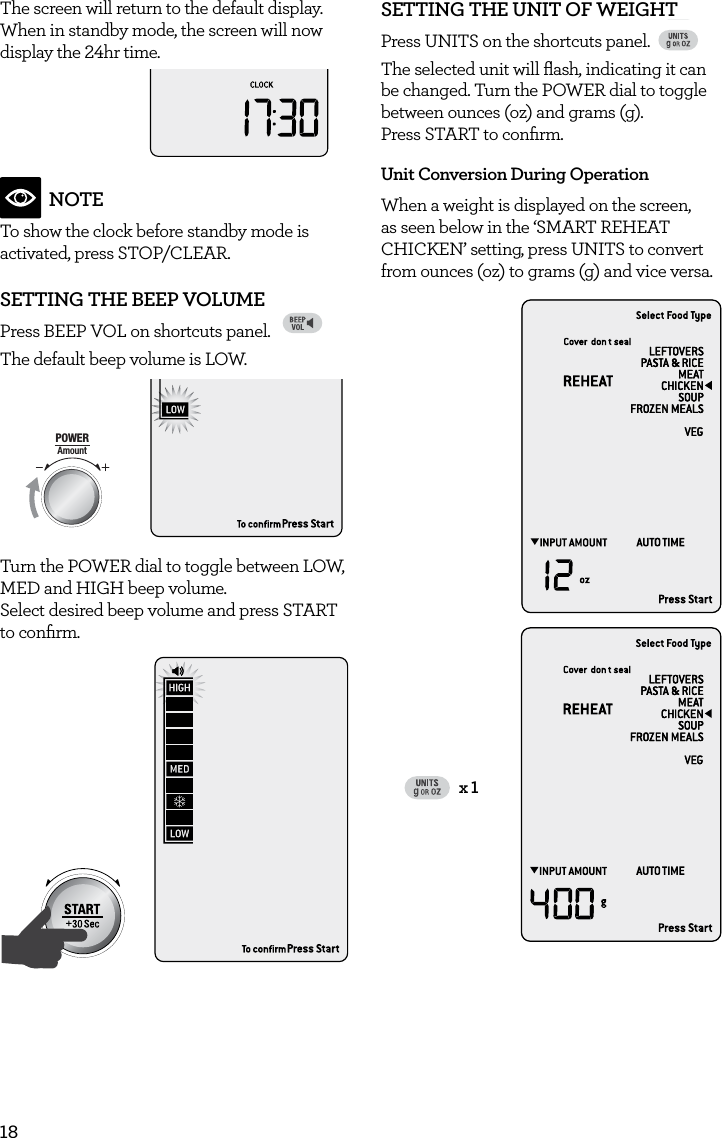 18The screen will return to the default display. When in standby mode, the screen will now display the 24hr time.AmountPOWERFood TypeTIMEA Bit More TimerSMARTDEFROSTSMARTREHEATSMARTCOOK  GRILLNOTETo show the clock before standby mode is activated, press STOP/CLEAR. SETTING THE BEEP VOLUMEPress BEEP VOL on shortcuts panel. FAVORITEBaked PotatoPizzaGrilled CheesePopcornBaconFrozen SnacksMelt ChocolateSoften ButterBeverageThe default beep volume is LOW.  AmountPOWERFood TypeTIMEA Bit More TimerSMARTDEFROSTSMARTREHEATSMARTCOOK  GRILLTurn the POWER dial to toggle between LOW, MED and HIGH beep volume.  Select desired beep volume and press START to conﬁrm.AmountPOWERFood TypeTIMEA Bit More TimerSMARTDEFROSTSMARTREHEATSMARTCOOK  GRILLSETTING THE UNIT OF WEIGHT Press UNITS on the shortcuts panel.FAVORITEBaked PotatoPizzaGrilled CheesePopcornBaconFrozen SnacksMelt ChocolateSoften ButterBeverageThe selected unit will ﬂash, indicating it can be changed. Turn the POWER dial to toggle between ounces (oz) and grams (g).  Press START to conﬁrm. Unit Conversion During OperationWhen a weight is displayed on the screen, as seen below in the &lsquo;SMART REHEAT CHICKEN&rsquo; setting, press UNITS to convert from ounces (oz) to grams (g) and vice versa.FAVOURITEBaked BeansBaked PotatoGrilled CheeseBeveragePizzaCaramelMelt ChocolateSoften ButterGRILL ONLYx 1