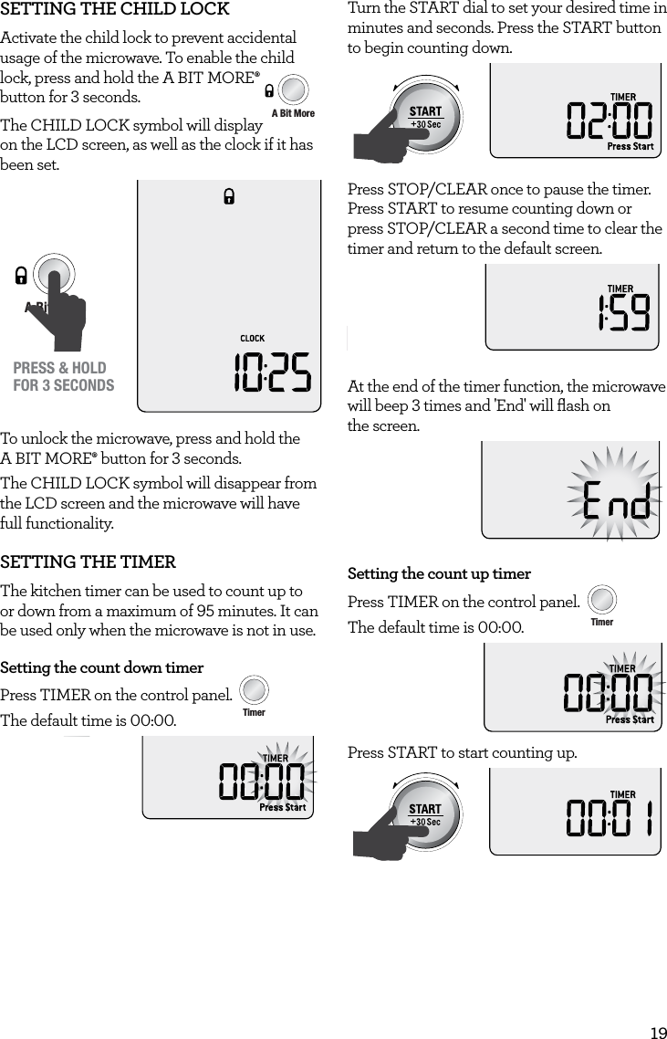 19SETTING THE CHILD LOCKActivate the child lock to prevent accidental usage of the microwave. To enable the child lock, press and hold the A BIT MORE&permil; AmountPOWERFood TypeTIMEA Bit More TimerSMARTDEFROSTSMARTREHEATSMARTCOOK  GRILL button for 3 seconds.  The CHILD LOCK symbol will display on the LCD screen, as well as the clock if it has been set.AmountPOWERFood TypeTIMEA Bit More TimerSMARTDEFROSTSMARTREHEATSMARTCOOK  GRILLPRESS &amp; HOLDFOR 3 SECONDSTo unlock the microwave, press and hold the A BIT MORE&permil; button for 3 seconds.The CHILD LOCK symbol will disappear from the LCD screen and the microwave will have full functionality.SETTING THE TIMERThe kitchen timer can be used to count up to or down from a maximum of 95 minutes. It can be used only when the microwave is not in use.Setting the count down timerPress TIMER on the control panel. AmountPOWERFood TypeTIMEA Bit More TimerSMARTDEFROSTSMARTREHEATSMARTCOOK  GRILLThe default time is 00:00.Turn the START dial to set your desired time in minutes and seconds. Press the START button to begin counting down.AmountPOWERFood TypeTIMEA Bit More TimerSMARTDEFROSTSMARTREHEATSMARTCOOK  GRILLPress STOP/CLEAR once to pause the timer. Press START to resume counting down or press STOP/CLEAR a second time to clear the timer and return to the default screen.STOPCLEARA Bit MoreAt the end of the timer function, the microwave will beep 3 times and 'End' will ﬂash on  the screen.Setting the count up timerPress TIMER on the control panel. AmountPOWERFood TypeTIMEA Bit More TimerSMARTDEFROSTSMARTREHEATSMARTCOOK  GRILLThe default time is 00:00.Press START to start counting up. AmountPOWERFood TypeTIMEA Bit More TimerSMARTDEFROSTSMARTREHEATSMARTCOOK  GRILL
