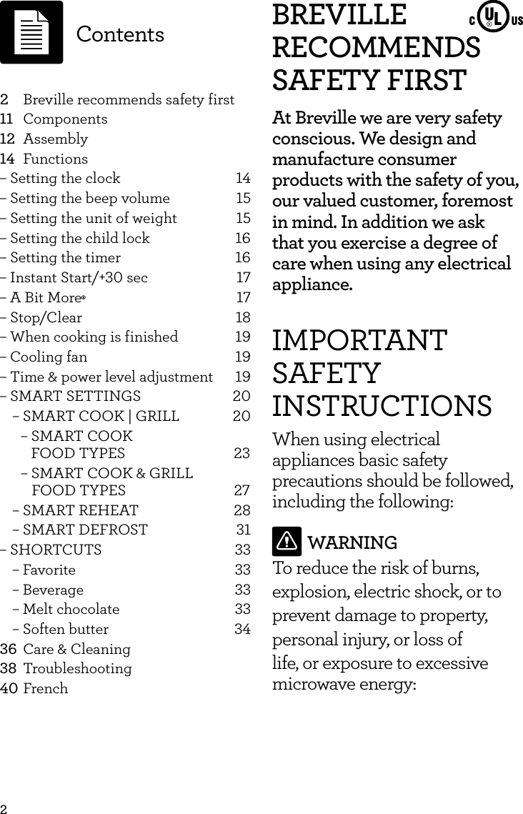 2BREVILLE RECOMMENDS SAFETY FIRSTAt Breville we are very safety conscious. We design and manufacture consumer products with the safety of you, our valued customer, foremost in mind. In addition we ask that you exercise a degree of care when using any electrical appliance.IMPORTANT SAFETY INSTRUCTIONSWhen using electrical appliances basic safety precautions should be followed, including the following:WARNINGTo reduce the risk of burns, explosion, electric shock, or to prevent damage to property, personal injury, or loss of life, or exposure to excessive microwave energy: 2  Breville recommends safety first11 Components12 Assembly14 Functions&ndash; Setting the clock  14&ndash; Setting the beep volume  15&ndash; Setting the unit of weight  15&ndash; Setting the child lock  16&ndash; Setting the timer  16&ndash; Instant Start/+30 sec  17&ndash; A Bit More&permil; 17&ndash; Stop/Clear  18&ndash; When cooking is finished  19&ndash; Cooling fan  19&ndash; Time &amp; power level adjustment  19&ndash; SMART SETTINGS  20&ndash; SMART COOK | GRILL  20&ndash; SMART COOK      FOOD TYPES         23 &ndash; SMART COOK &amp; GRILL          FOOD TYPES                              27&ndash; SMART REHEAT  28&ndash; SMART DEFROST  31&ndash; SHORTCUTS  33&ndash; Favorite  33&ndash; Beverage  33&ndash; Melt chocolate  33&ndash; Soften butter  3436  Care &amp; Cleaning38 Troubleshooting40 FrenchContents