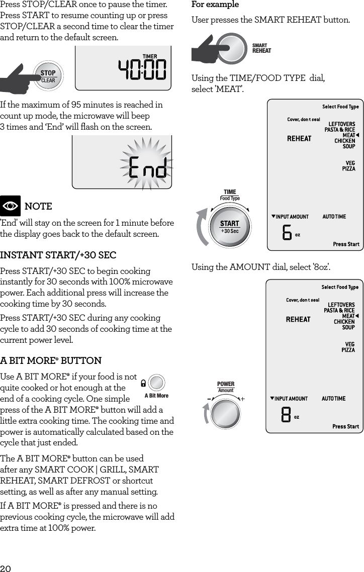 20Press STOP/CLEAR once to pause the timer. Press START to resume counting up or press STOP/CLEAR a second time to clear the timer and return to the default screen.AmountPOWERFood TypeTIMEA Bit More TimerSMARTDEFROSTSMARTREHEATSMARTCOOK  GRILLIf the maximum of 95 minutes is reached in count up mode, the microwave will beep  3 times and &lsquo;End&rsquo; will ﬂash on the screen.NOTE'End' will stay on the screen for 1 minute before the display goes back to the default screen.INSTANT START/+30 SECPress START/+30 SEC to begin cooking instantly for 30 seconds with 100% microwave power. Each additional press will increase the cooking time by 30 seconds. Press START/+30 SEC during any cooking cycle to add 30 seconds of cooking time at the current power level.A BIT MORE&permil; BUTTONUse A BIT MORE&permil; if your food is not quite cooked or hot enough at the  end of a cooking cycle. One simple  press of the A BIT MORE&permil;  button will add a little extra cooking time. The cooking time and power is automatically calculated based on the cycle that just ended. The A BIT MORE&permil; button can be used after any SMART COOK | GRILL, SMART REHEAT, SMART DEFROST or shortcut setting, as well as after any manual setting.If A BIT MORE&permil; is pressed and there is no previous cooking cycle, the microwave will add extra time at 100% power.AmountPOWERFood TypeTIMEA Bit More TimerSMARTDEFROSTSMARTREHEATSMARTCOOK  GRILLFor exampleUser presses the SMART REHEAT button.AmountPOWERFood TypeTIMEA Bit More TimerSMARTDEFROSTSMARTREHEATSMARTCOOK  GRILLUsing the TIME/FOOD TYPE  dial,  select 'MEAT'.AmountPOWERFood TypeTIMEA Bit More TimerSMARTDEFROSTSMARTREHEATSMARTCOOK  GRILLUsing the AMOUNT dial, select '8oz'.AmountPOWERFood TypeTIMEA Bit More TimerSMARTDEFROSTSMARTREHEATSMARTCOOK  GRILL