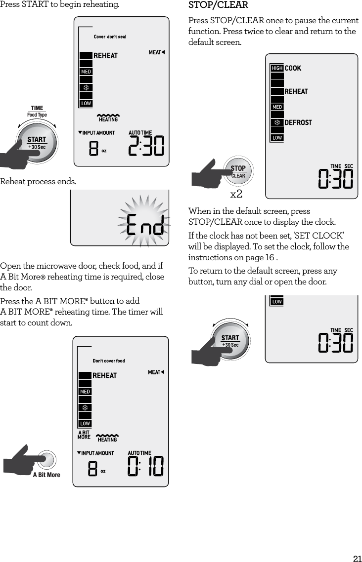 21Press START to begin reheating.AmountPOWERFood TypeTIMEA Bit More TimerSMARTDEFROSTSMARTREHEATSMARTCOOK  GRILLReheat process ends.Open the microwave door, check food, and if  A Bit More&permil; reheating time is required, close the door. Press the A BIT MORE&permil; button to add  A BIT MORE&permil; reheating time. The timer will start to count down.AmountPOWERFood TypeTIMEA Bit More TimerSMARTDEFROSTSMARTREHEATSMARTCOOK  GRILLSTOP/CLEARPress STOP/CLEAR once to pause the current function. Press twice to clear and return to the default screen. AmountPOWERFood TypeTIMEA Bit More TimerSMARTDEFROSTSMARTREHEATSMARTCOOK  GRILLx2When in the default screen, press  STOP/CLEAR once to display the clock. If the clock has not been set, 'SET CLOCK' will be displayed. To set the clock, follow the instructions on page 16 .To return to the default screen, press any button, turn any dial or open the door.AmountPOWERFood TypeTIMEA Bit More TimerSMARTDEFROSTSMARTREHEATSMARTCOOK  GRILL
