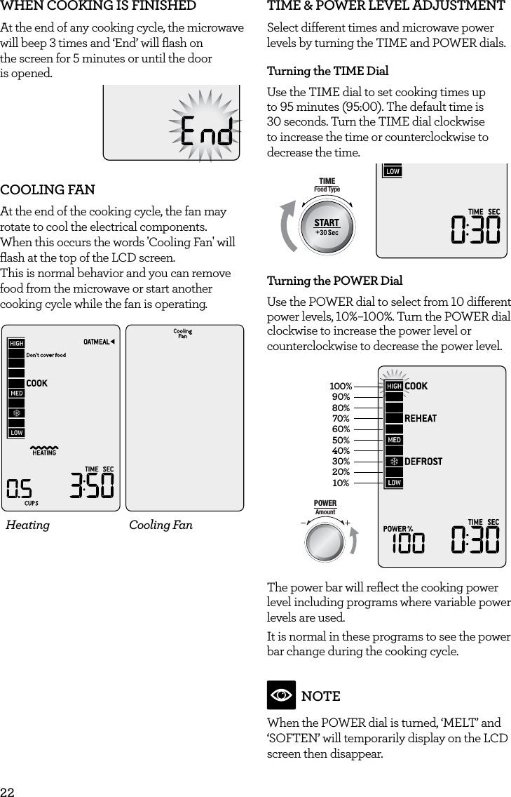 22WHEN COOKING IS FINISHED At the end of any cooking cycle, the microwave will beep 3 times and &lsquo;End&rsquo; will ﬂash on  the screen for 5 minutes or until the door  is opened.COOLING FANAt the end of the cooking cycle, the fan may rotate to cool the electrical components.  When this occurs the words 'Cooling Fan' will ﬂash at the top of the LCD screen. This is normal behavior and you can remove food from the microwave or start another cooking cycle while the fan is operating.Heating Cooling FanTIME &amp; POWER LEVEL ADJUSTMENT Select different times and microwave power levels by turning the TIME and POWER dials.Turning the TIME Dial Use the TIME dial to set cooking times up to 95 minutes (95:00). The default time is 30 seconds. Turn the TIME dial clockwise to increase the time or counterclockwise to decrease the time.AmountPOWERFood TypeTIMEA Bit More TimerSMARTDEFROSTSMARTREHEATSMARTCOOK  GRILLTurning the POWER DialUse the POWER dial to select from 10 different power levels, 10%&ndash;100%. Turn the POWER dial clockwise to increase the power level or counterclockwise to decrease the power level.100%90%80%70%60%50%40%30%20%10%AmountPOWERFood TypeTIMEA Bit More TimerSMARTDEFROSTSMARTREHEATSMARTCOOK  GRILL The power bar will reﬂect the cooking power level including programs where variable power levels are used. It is normal in these programs to see the power bar change during the cooking cycle.   NOTEWhen the POWER dial is turned, &lsquo;MELT&rsquo; and &lsquo;SOFTEN&rsquo; will temporarily display on the LCD screen then disappear.