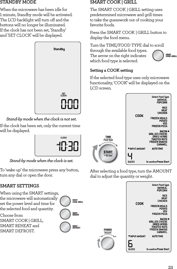 23STANDBY MODEWhen the microwave has been idle for  1 minute, Standby mode will be activated.  The LCD backlight will turn off and the buttons will no longer be illuminated.  If the clock has not been set, 'Standby'  and 'SET CLOCK' will be displayed.Stand-by mode when the clock is not set.If the clock has been set, only the current time will be displayed.Stand-by mode when the clock is set.To &lsquo;wake up&rsquo; the microwave press any button, turn any dial or open the door. SMART SETTINGSWhen using the SMART settings, AmountPOWERFood TypeTIMEA Bit More TimerSMARTDEFROSTSMARTREHEATSMARTCOOK  GRILL the microwave will automatically  set the power level and time for  the selected food and quantity.Choose from  SMART COOK | GRILL,  SMART REHEAT and  SMART DEFROST.SMART COOK | GRILLThe SMART COOK  | GRILL setting uses predetermined microwave and grill times to take the guesswork out of cooking your favorite foods. Press the SMART COOK   |  GRILL button to display the food menu.Turn the TIME/FOOD TYPE dial to scroll through the available food types.  The arrow on the right indicates which food type is selected.Setting a COOK settingIf the selected food type uses only microwave functionality, &lsquo;COOK&rsquo; will be displayed on the LCD screen. AmountPOWERFood TypeTIMEA Bit More TimerSMARTDEFROSTSMARTREHEATSMARTCOOK  GRILLAfter selecting a food type, turn the AMOUNT dial to adjust the quantity or weight.AmountPOWERFood TypeTIMEA Bit More TimerSMARTDEFROSTSMARTREHEATSMARTCOOK  GRILLAmountPOWERFood TypeTIMEA Bit More TimerSMARTDEFROSTSMARTREHEATSMARTCOOK  GRILL